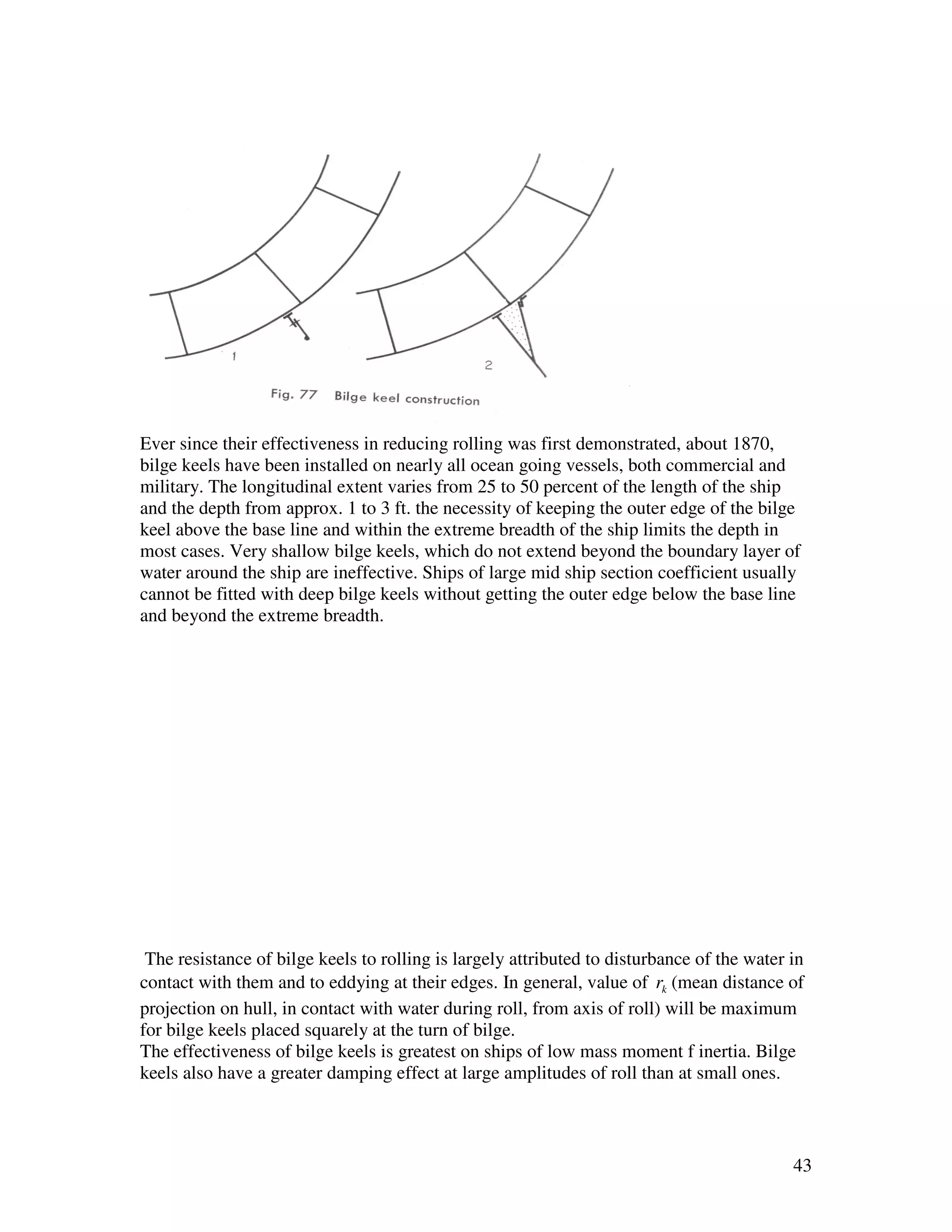 Ever since their effectiveness in reducing rolling was first demonstrated, about 1870,
bilge keels have been installed on nearly all ocean going vessels, both commercial and
military. The longitudinal extent varies from 25 to 50 percent of the length of the ship
and the depth from approx. 1 to 3 ft. the necessity of keeping the outer edge of the bilge
keel above the base line and within the extreme breadth of the ship limits the depth in
most cases. Very shallow bilge keels, which do not extend beyond the boundary layer of
water around the ship are ineffective. Ships of large mid ship section coefficient usually
cannot be fitted with deep bilge keels without getting the outer edge below the base line
and beyond the extreme breadth.




 The resistance of bilge keels to rolling is largely attributed to disturbance of the water in
contact with them and to eddying at their edges. In general, value of rk (mean distance of
projection on hull, in contact with water during roll, from axis of roll) will be maximum
for bilge keels placed squarely at the turn of bilge.
The effectiveness of bilge keels is greatest on ships of low mass moment f inertia. Bilge
keels also have a greater damping effect at large amplitudes of roll than at small ones.



                                                                                            43
 