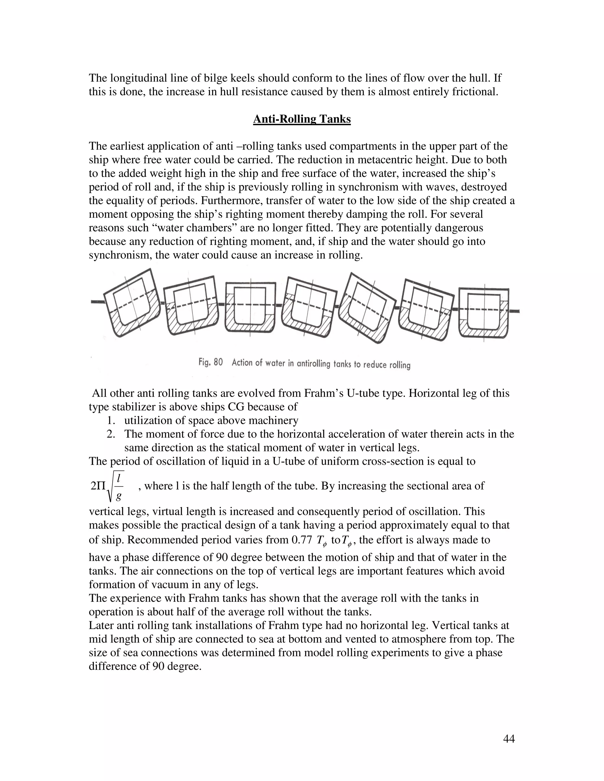 The longitudinal line of bilge keels should conform to the lines of flow over the hull. If
this is done, the increase in hull resistance caused by them is almost entirely frictional.

                                    Anti-Rolling Tanks

The earliest application of anti –rolling tanks used compartments in the upper part of the
ship where free water could be carried. The reduction in metacentric height. Due to both
to the added weight high in the ship and free surface of the water, increased the ship’s
period of roll and, if the ship is previously rolling in synchronism with waves, destroyed
the equality of periods. Furthermore, transfer of water to the low side of the ship created a
moment opposing the ship’s righting moment thereby damping the roll. For several
reasons such “water chambers” are no longer fitted. They are potentially dangerous
because any reduction of righting moment, and, if ship and the water should go into
synchronism, the water could cause an increase in rolling.




 All other anti rolling tanks are evolved from Frahm’s U-tube type. Horizontal leg of this
type stabilizer is above ships CG because of
    1. utilization of space above machinery
    2. The moment of force due to the horizontal acceleration of water therein acts in the
        same direction as the statical moment of water in vertical legs.
The period of oscillation of liquid in a U-tube of uniform cross-section is equal to
      l
 2Π        , where l is the half length of the tube. By increasing the sectional area of
      g
vertical legs, virtual length is increased and consequently period of oscillation. This
makes possible the practical design of a tank having a period approximately equal to that
of ship. Recommended period varies from 0.77 Tφ to Tφ , the effort is always made to
have a phase difference of 90 degree between the motion of ship and that of water in the
tanks. The air connections on the top of vertical legs are important features which avoid
formation of vacuum in any of legs.
The experience with Frahm tanks has shown that the average roll with the tanks in
operation is about half of the average roll without the tanks.
Later anti rolling tank installations of Frahm type had no horizontal leg. Vertical tanks at
mid length of ship are connected to sea at bottom and vented to atmosphere from top. The
size of sea connections was determined from model rolling experiments to give a phase
difference of 90 degree.




                                                                                              44
 