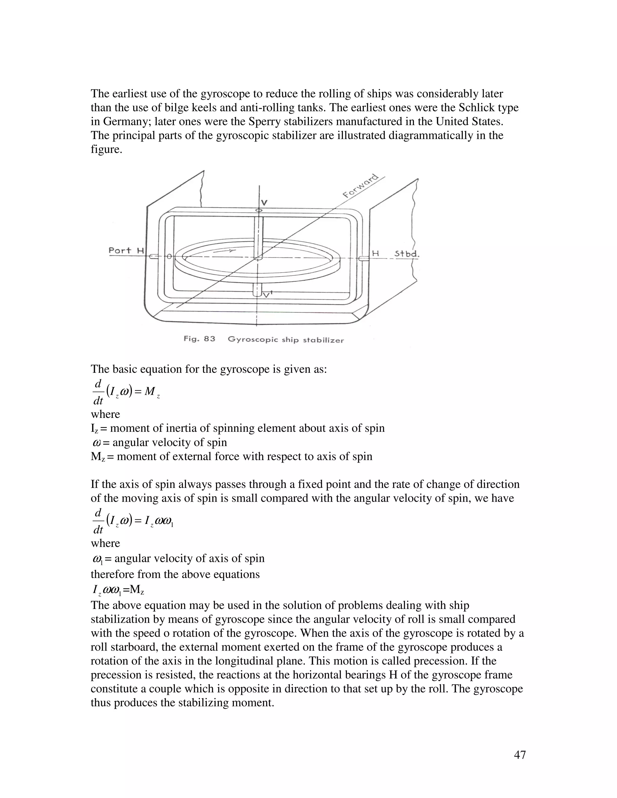 The earliest use of the gyroscope to reduce the rolling of ships was considerably later
than the use of bilge keels and anti-rolling tanks. The earliest ones were the Schlick type
in Germany; later ones were the Sperry stabilizers manufactured in the United States.
The principal parts of the gyroscopic stabilizer are illustrated diagrammatically in the
figure.




The basic equation for the gyroscope is given as:
 d
    (I z ω ) = M z
 dt
where
Iz = moment of inertia of spinning element about axis of spin
ω = angular velocity of spin
Mz = moment of external force with respect to axis of spin

If the axis of spin always passes through a fixed point and the rate of change of direction
of the moving axis of spin is small compared with the angular velocity of spin, we have
  d
      (I z ω ) = I z ωω1
 dt
where
ω1 = angular velocity of axis of spin
therefore from the above equations
 I z ωω1 =Mz
The above equation may be used in the solution of problems dealing with ship
stabilization by means of gyroscope since the angular velocity of roll is small compared
with the speed o rotation of the gyroscope. When the axis of the gyroscope is rotated by a
roll starboard, the external moment exerted on the frame of the gyroscope produces a
rotation of the axis in the longitudinal plane. This motion is called precession. If the
precession is resisted, the reactions at the horizontal bearings H of the gyroscope frame
constitute a couple which is opposite in direction to that set up by the roll. The gyroscope
thus produces the stabilizing moment.



                                                                                          47
 