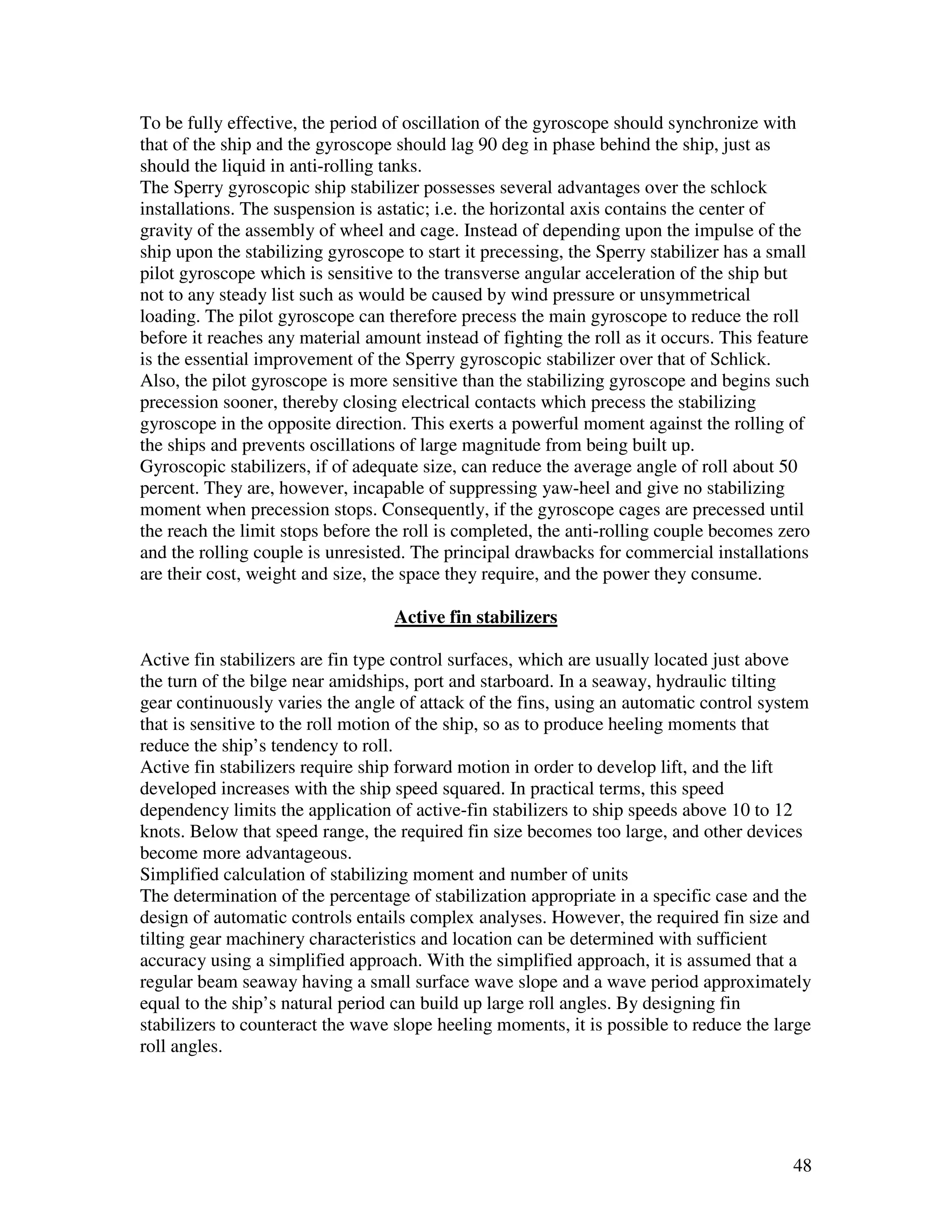 To be fully effective, the period of oscillation of the gyroscope should synchronize with
that of the ship and the gyroscope should lag 90 deg in phase behind the ship, just as
should the liquid in anti-rolling tanks.
The Sperry gyroscopic ship stabilizer possesses several advantages over the schlock
installations. The suspension is astatic; i.e. the horizontal axis contains the center of
gravity of the assembly of wheel and cage. Instead of depending upon the impulse of the
ship upon the stabilizing gyroscope to start it precessing, the Sperry stabilizer has a small
pilot gyroscope which is sensitive to the transverse angular acceleration of the ship but
not to any steady list such as would be caused by wind pressure or unsymmetrical
loading. The pilot gyroscope can therefore precess the main gyroscope to reduce the roll
before it reaches any material amount instead of fighting the roll as it occurs. This feature
is the essential improvement of the Sperry gyroscopic stabilizer over that of Schlick.
Also, the pilot gyroscope is more sensitive than the stabilizing gyroscope and begins such
precession sooner, thereby closing electrical contacts which precess the stabilizing
gyroscope in the opposite direction. This exerts a powerful moment against the rolling of
the ships and prevents oscillations of large magnitude from being built up.
Gyroscopic stabilizers, if of adequate size, can reduce the average angle of roll about 50
percent. They are, however, incapable of suppressing yaw-heel and give no stabilizing
moment when precession stops. Consequently, if the gyroscope cages are precessed until
the reach the limit stops before the roll is completed, the anti-rolling couple becomes zero
and the rolling couple is unresisted. The principal drawbacks for commercial installations
are their cost, weight and size, the space they require, and the power they consume.

                                   Active fin stabilizers

Active fin stabilizers are fin type control surfaces, which are usually located just above
the turn of the bilge near amidships, port and starboard. In a seaway, hydraulic tilting
gear continuously varies the angle of attack of the fins, using an automatic control system
that is sensitive to the roll motion of the ship, so as to produce heeling moments that
reduce the ship’s tendency to roll.
Active fin stabilizers require ship forward motion in order to develop lift, and the lift
developed increases with the ship speed squared. In practical terms, this speed
dependency limits the application of active-fin stabilizers to ship speeds above 10 to 12
knots. Below that speed range, the required fin size becomes too large, and other devices
become more advantageous.
Simplified calculation of stabilizing moment and number of units
The determination of the percentage of stabilization appropriate in a specific case and the
design of automatic controls entails complex analyses. However, the required fin size and
tilting gear machinery characteristics and location can be determined with sufficient
accuracy using a simplified approach. With the simplified approach, it is assumed that a
regular beam seaway having a small surface wave slope and a wave period approximately
equal to the ship’s natural period can build up large roll angles. By designing fin
stabilizers to counteract the wave slope heeling moments, it is possible to reduce the large
roll angles.




                                                                                          48
 