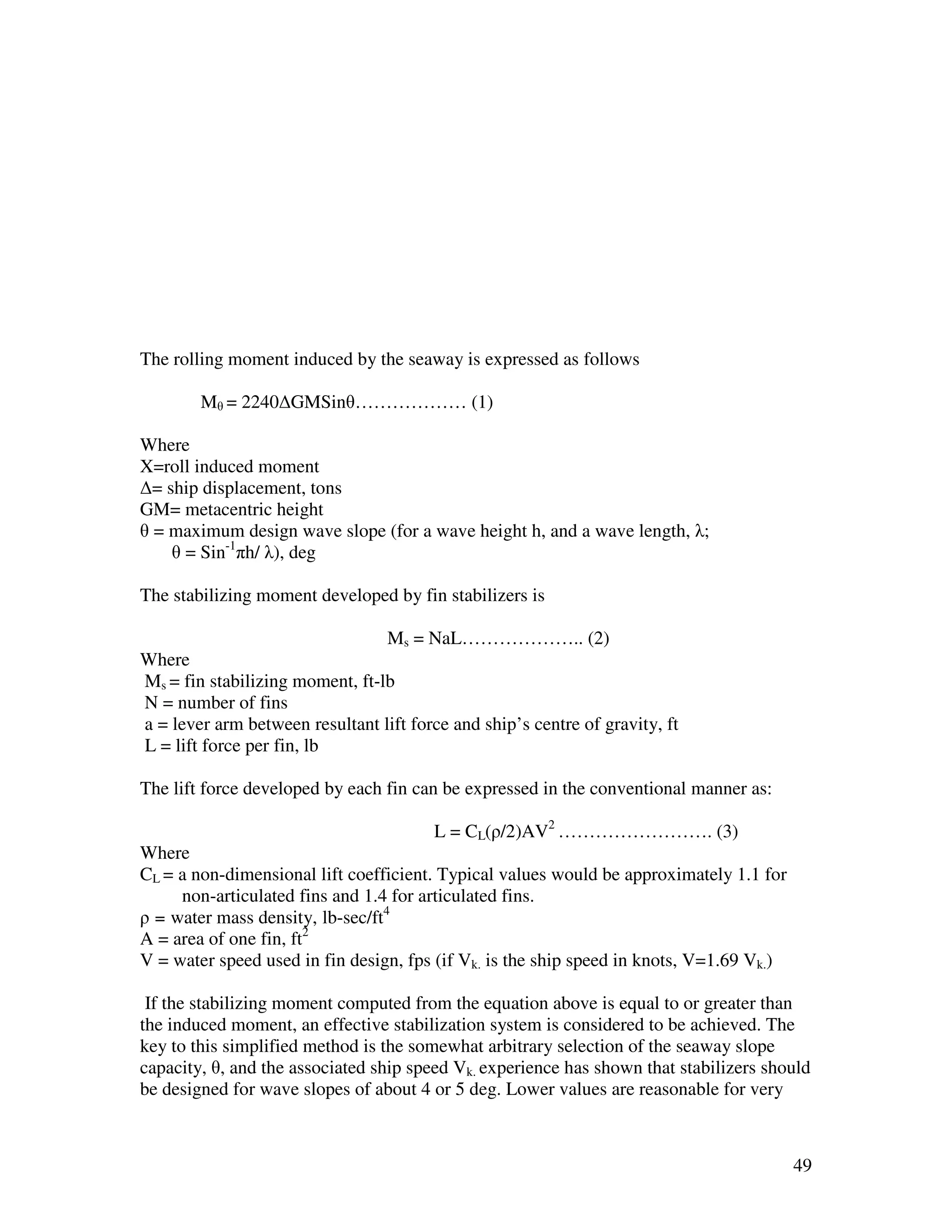The rolling moment induced by the seaway is expressed as follows

        Mθ = 2240∆GMSinθ……………… (1)

Where
X=roll induced moment
∆= ship displacement, tons
GM= metacentric height
θ = maximum design wave slope (for a wave height h, and a wave length, λ;
    θ = Sin-1πh/ λ), deg

The stabilizing moment developed by fin stabilizers is

                                 Ms = NaL……………….. (2)
Where
Ms = fin stabilizing moment, ft-lb
N = number of fins
a = lever arm between resultant lift force and ship’s centre of gravity, ft
L = lift force per fin, lb

The lift force developed by each fin can be expressed in the conventional manner as:

                                        L = CL(ρ/2)AV2 ……………………. (3)
Where
CL = a non-dimensional lift coefficient. Typical values would be approximately 1.1 for
     non-articulated fins and 1.4 for articulated fins.
ρ = water mass density, lb-sec/ft4
A = area of one fin, ft2
V = water speed used in fin design, fps (if Vk. is the ship speed in knots, V=1.69 Vk.)

 If the stabilizing moment computed from the equation above is equal to or greater than
the induced moment, an effective stabilization system is considered to be achieved. The
key to this simplified method is the somewhat arbitrary selection of the seaway slope
capacity, θ, and the associated ship speed Vk. experience has shown that stabilizers should
be designed for wave slopes of about 4 or 5 deg. Lower values are reasonable for very



                                                                                          49
 