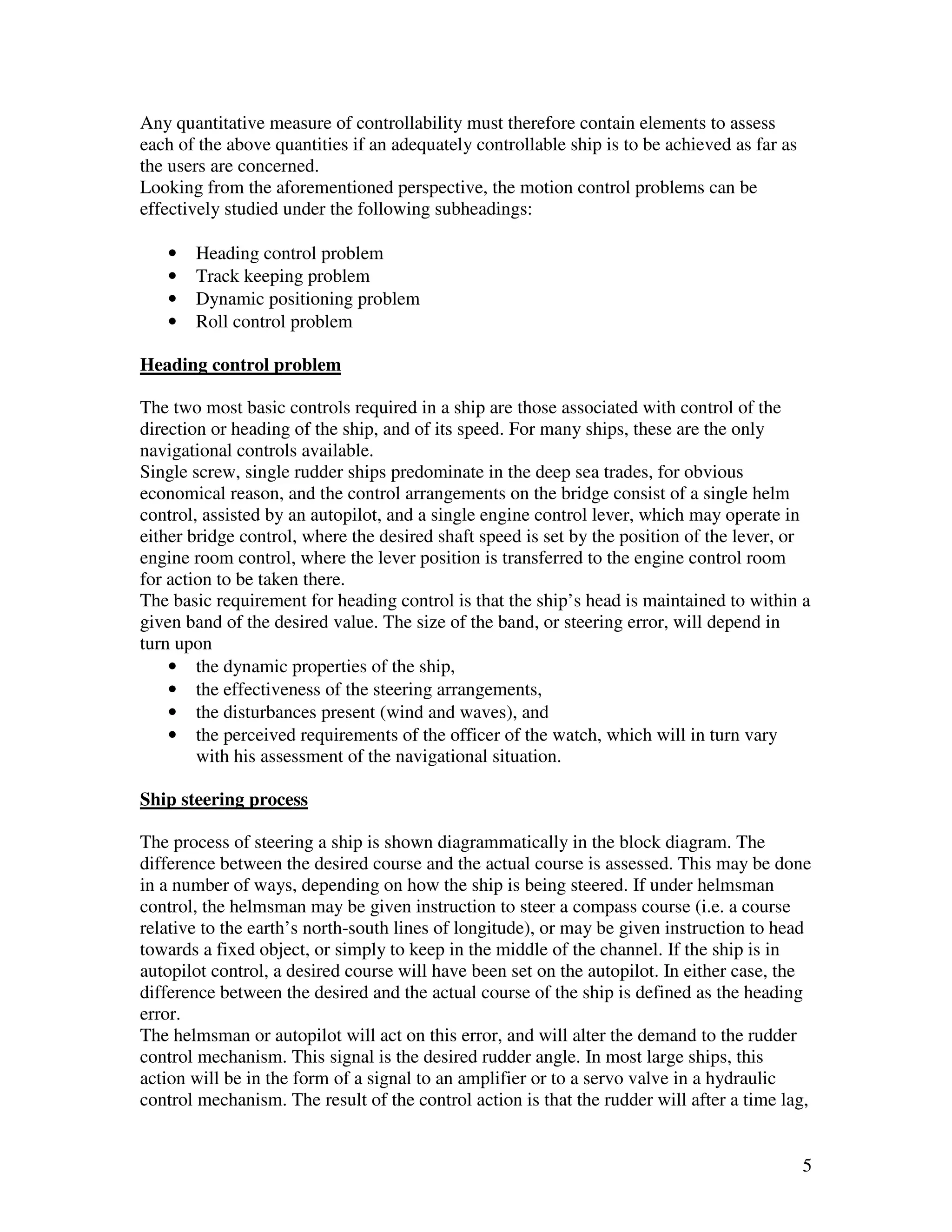 Any quantitative measure of controllability must therefore contain elements to assess
each of the above quantities if an adequately controllable ship is to be achieved as far as
the users are concerned.
Looking from the aforementioned perspective, the motion control problems can be
effectively studied under the following subheadings:

   •   Heading control problem
   •   Track keeping problem
   •   Dynamic positioning problem
   •   Roll control problem

Heading control problem

The two most basic controls required in a ship are those associated with control of the
direction or heading of the ship, and of its speed. For many ships, these are the only
navigational controls available.
Single screw, single rudder ships predominate in the deep sea trades, for obvious
economical reason, and the control arrangements on the bridge consist of a single helm
control, assisted by an autopilot, and a single engine control lever, which may operate in
either bridge control, where the desired shaft speed is set by the position of the lever, or
engine room control, where the lever position is transferred to the engine control room
for action to be taken there.
The basic requirement for heading control is that the ship’s head is maintained to within a
given band of the desired value. The size of the band, or steering error, will depend in
turn upon
    • the dynamic properties of the ship,
    • the effectiveness of the steering arrangements,
    • the disturbances present (wind and waves), and
    • the perceived requirements of the officer of the watch, which will in turn vary
        with his assessment of the navigational situation.

Ship steering process

The process of steering a ship is shown diagrammatically in the block diagram. The
difference between the desired course and the actual course is assessed. This may be done
in a number of ways, depending on how the ship is being steered. If under helmsman
control, the helmsman may be given instruction to steer a compass course (i.e. a course
relative to the earth’s north-south lines of longitude), or may be given instruction to head
towards a fixed object, or simply to keep in the middle of the channel. If the ship is in
autopilot control, a desired course will have been set on the autopilot. In either case, the
difference between the desired and the actual course of the ship is defined as the heading
error.
The helmsman or autopilot will act on this error, and will alter the demand to the rudder
control mechanism. This signal is the desired rudder angle. In most large ships, this
action will be in the form of a signal to an amplifier or to a servo valve in a hydraulic
control mechanism. The result of the control action is that the rudder will after a time lag,


                                                                                              5
 