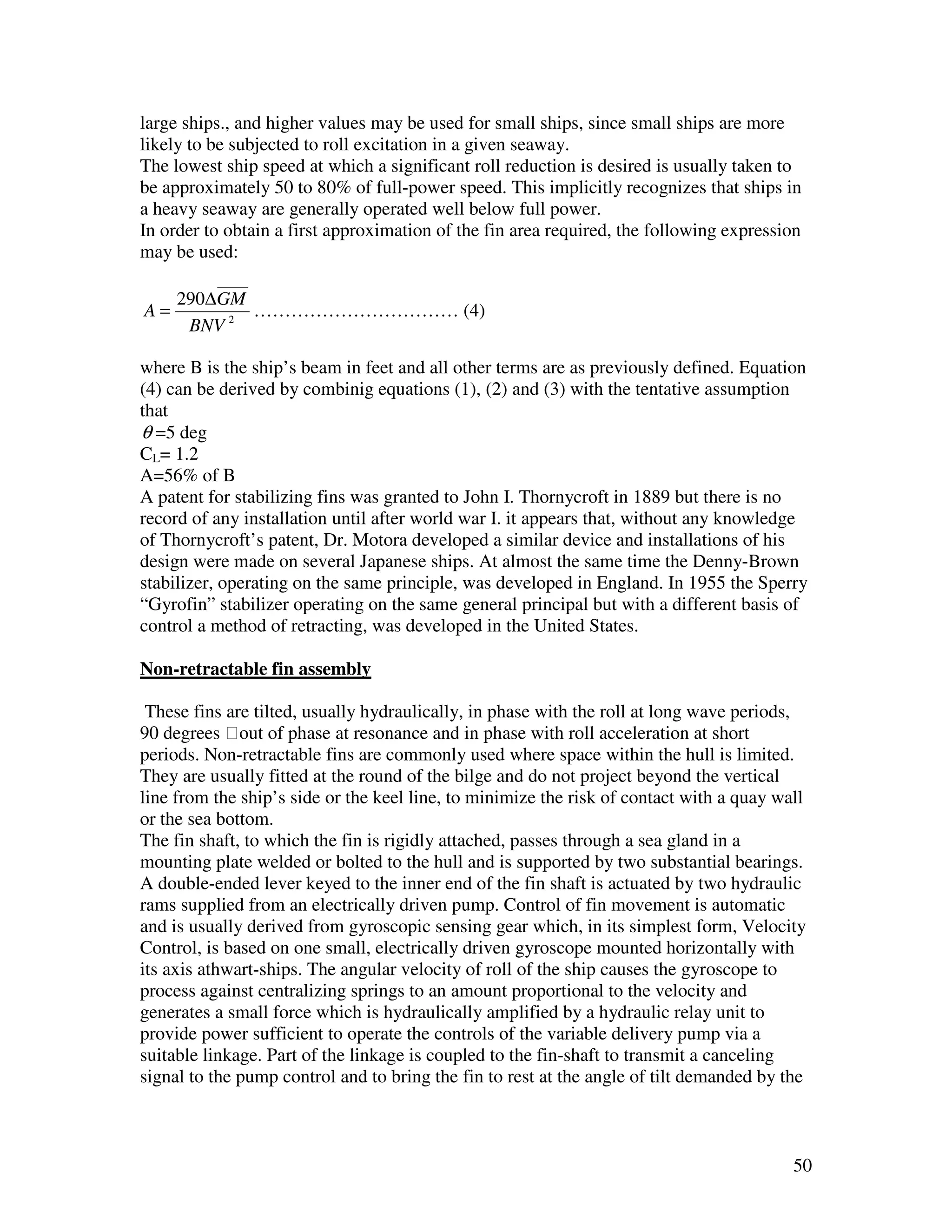 large ships., and higher values may be used for small ships, since small ships are more
likely to be subjected to roll excitation in a given seaway.
The lowest ship speed at which a significant roll reduction is desired is usually taken to
be approximately 50 to 80% of full-power speed. This implicitly recognizes that ships in
a heavy seaway are generally operated well below full power.
In order to obtain a first approximation of the fin area required, the following expression
may be used:

     290∆GM
A=          …………………………… (4)
      BNV 2

where B is the ship’s beam in feet and all other terms are as previously defined. Equation
(4) can be derived by combinig equations (1), (2) and (3) with the tentative assumption
that
θ =5 deg
CL= 1.2
A=56% of B
A patent for stabilizing fins was granted to John I. Thornycroft in 1889 but there is no
record of any installation until after world war I. it appears that, without any knowledge
of Thornycroft’s patent, Dr. Motora developed a similar device and installations of his
design were made on several Japanese ships. At almost the same time the Denny-Brown
stabilizer, operating on the same principle, was developed in England. In 1955 the Sperry
“Gyrofin” stabilizer operating on the same general principal but with a different basis of
control a method of retracting, was developed in the United States.

Non-retractable fin assembly

 These fins are tilted, usually hydraulically, in phase with the roll at long wave periods,
90 degrees out of phase at resonance and in phase with roll acceleration at short
periods. Non-retractable fins are commonly used where space within the hull is limited.
They are usually fitted at the round of the bilge and do not project beyond the vertical
line from the ship’s side or the keel line, to minimize the risk of contact with a quay wall
or the sea bottom.
The fin shaft, to which the fin is rigidly attached, passes through a sea gland in a
mounting plate welded or bolted to the hull and is supported by two substantial bearings.
A double-ended lever keyed to the inner end of the fin shaft is actuated by two hydraulic
rams supplied from an electrically driven pump. Control of fin movement is automatic
and is usually derived from gyroscopic sensing gear which, in its simplest form, Velocity
Control, is based on one small, electrically driven gyroscope mounted horizontally with
its axis athwart-ships. The angular velocity of roll of the ship causes the gyroscope to
process against centralizing springs to an amount proportional to the velocity and
generates a small force which is hydraulically amplified by a hydraulic relay unit to
provide power sufficient to operate the controls of the variable delivery pump via a
suitable linkage. Part of the linkage is coupled to the fin-shaft to transmit a canceling
signal to the pump control and to bring the fin to rest at the angle of tilt demanded by the



                                                                                          50
 