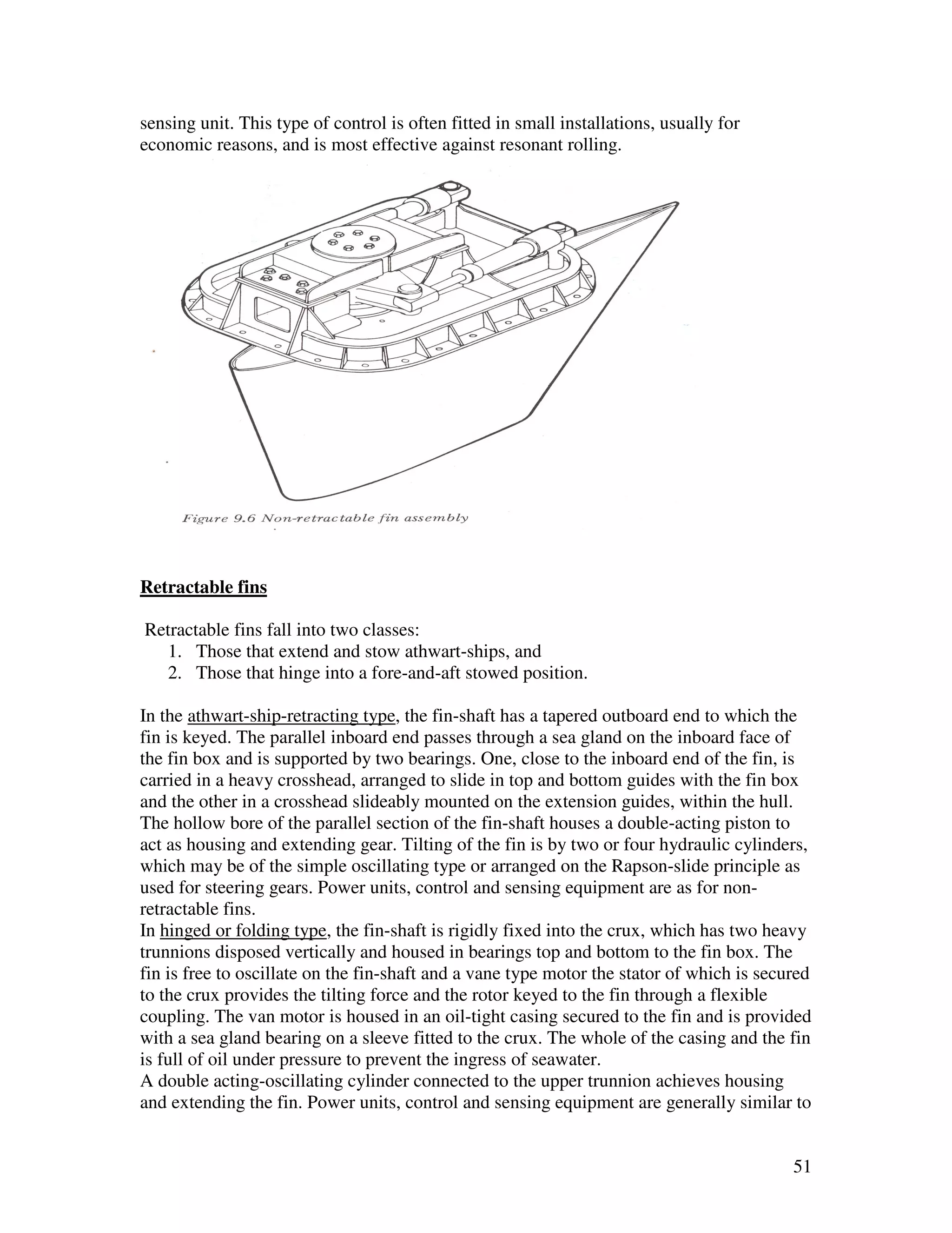 sensing unit. This type of control is often fitted in small installations, usually for
economic reasons, and is most effective against resonant rolling.




Retractable fins

Retractable fins fall into two classes:
   1. Those that extend and stow athwart-ships, and
   2. Those that hinge into a fore-and-aft stowed position.

In the athwart-ship-retracting type, the fin-shaft has a tapered outboard end to which the
fin is keyed. The parallel inboard end passes through a sea gland on the inboard face of
the fin box and is supported by two bearings. One, close to the inboard end of the fin, is
carried in a heavy crosshead, arranged to slide in top and bottom guides with the fin box
and the other in a crosshead slideably mounted on the extension guides, within the hull.
The hollow bore of the parallel section of the fin-shaft houses a double-acting piston to
act as housing and extending gear. Tilting of the fin is by two or four hydraulic cylinders,
which may be of the simple oscillating type or arranged on the Rapson-slide principle as
used for steering gears. Power units, control and sensing equipment are as for non-
retractable fins.
In hinged or folding type, the fin-shaft is rigidly fixed into the crux, which has two heavy
trunnions disposed vertically and housed in bearings top and bottom to the fin box. The
fin is free to oscillate on the fin-shaft and a vane type motor the stator of which is secured
to the crux provides the tilting force and the rotor keyed to the fin through a flexible
coupling. The van motor is housed in an oil-tight casing secured to the fin and is provided
with a sea gland bearing on a sleeve fitted to the crux. The whole of the casing and the fin
is full of oil under pressure to prevent the ingress of seawater.
A double acting-oscillating cylinder connected to the upper trunnion achieves housing
and extending the fin. Power units, control and sensing equipment are generally similar to


                                                                                           51
 