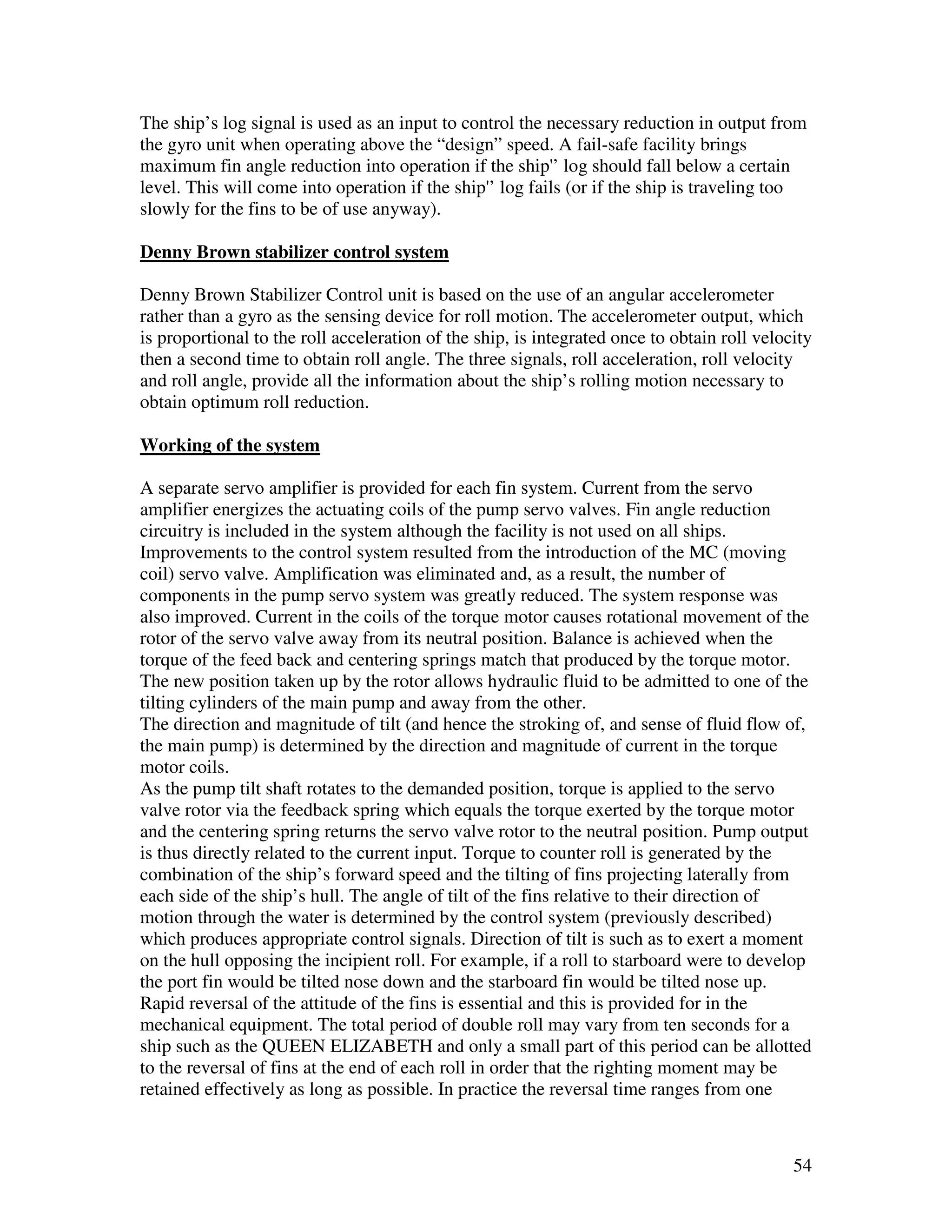 The ship’s log signal is used as an input to control the necessary reduction in output from
the gyro unit when operating above the “design” speed. A fail-safe facility brings
maximum fin angle reduction into operation if the ship'’ log should fall below a certain
level. This will come into operation if the ship'’ log fails (or if the ship is traveling too
slowly for the fins to be of use anyway).

Denny Brown stabilizer control system

Denny Brown Stabilizer Control unit is based on the use of an angular accelerometer
rather than a gyro as the sensing device for roll motion. The accelerometer output, which
is proportional to the roll acceleration of the ship, is integrated once to obtain roll velocity
then a second time to obtain roll angle. The three signals, roll acceleration, roll velocity
and roll angle, provide all the information about the ship’s rolling motion necessary to
obtain optimum roll reduction.

Working of the system

A separate servo amplifier is provided for each fin system. Current from the servo
amplifier energizes the actuating coils of the pump servo valves. Fin angle reduction
circuitry is included in the system although the facility is not used on all ships.
Improvements to the control system resulted from the introduction of the MC (moving
coil) servo valve. Amplification was eliminated and, as a result, the number of
components in the pump servo system was greatly reduced. The system response was
also improved. Current in the coils of the torque motor causes rotational movement of the
rotor of the servo valve away from its neutral position. Balance is achieved when the
torque of the feed back and centering springs match that produced by the torque motor.
The new position taken up by the rotor allows hydraulic fluid to be admitted to one of the
tilting cylinders of the main pump and away from the other.
The direction and magnitude of tilt (and hence the stroking of, and sense of fluid flow of,
the main pump) is determined by the direction and magnitude of current in the torque
motor coils.
As the pump tilt shaft rotates to the demanded position, torque is applied to the servo
valve rotor via the feedback spring which equals the torque exerted by the torque motor
and the centering spring returns the servo valve rotor to the neutral position. Pump output
is thus directly related to the current input. Torque to counter roll is generated by the
combination of the ship’s forward speed and the tilting of fins projecting laterally from
each side of the ship’s hull. The angle of tilt of the fins relative to their direction of
motion through the water is determined by the control system (previously described)
which produces appropriate control signals. Direction of tilt is such as to exert a moment
on the hull opposing the incipient roll. For example, if a roll to starboard were to develop
the port fin would be tilted nose down and the starboard fin would be tilted nose up.
Rapid reversal of the attitude of the fins is essential and this is provided for in the
mechanical equipment. The total period of double roll may vary from ten seconds for a
ship such as the QUEEN ELIZABETH and only a small part of this period can be allotted
to the reversal of fins at the end of each roll in order that the righting moment may be
retained effectively as long as possible. In practice the reversal time ranges from one



                                                                                             54
 