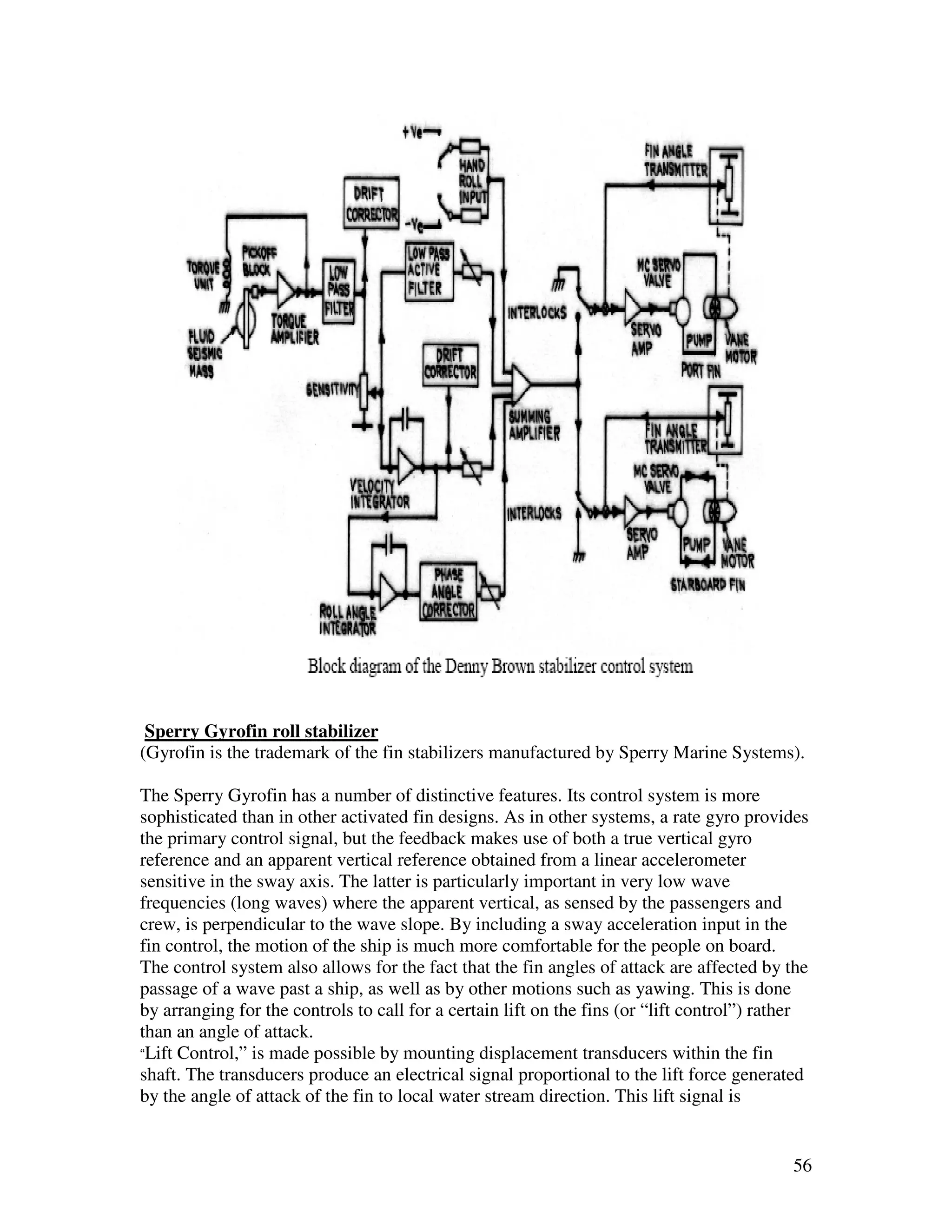 Sperry Gyrofin roll stabilizer
(Gyrofin is the trademark of the fin stabilizers manufactured by Sperry Marine Systems).

The Sperry Gyrofin has a number of distinctive features. Its control system is more
sophisticated than in other activated fin designs. As in other systems, a rate gyro provides
the primary control signal, but the feedback makes use of both a true vertical gyro
reference and an apparent vertical reference obtained from a linear accelerometer
sensitive in the sway axis. The latter is particularly important in very low wave
frequencies (long waves) where the apparent vertical, as sensed by the passengers and
crew, is perpendicular to the wave slope. By including a sway acceleration input in the
fin control, the motion of the ship is much more comfortable for the people on board.
The control system also allows for the fact that the fin angles of attack are affected by the
passage of a wave past a ship, as well as by other motions such as yawing. This is done
by arranging for the controls to call for a certain lift on the fins (or “lift control”) rather
than an angle of attack.
“Lift Control,” is made possible by mounting displacement transducers within the fin
shaft. The transducers produce an electrical signal proportional to the lift force generated
by the angle of attack of the fin to local water stream direction. This lift signal is


                                                                                            56
 