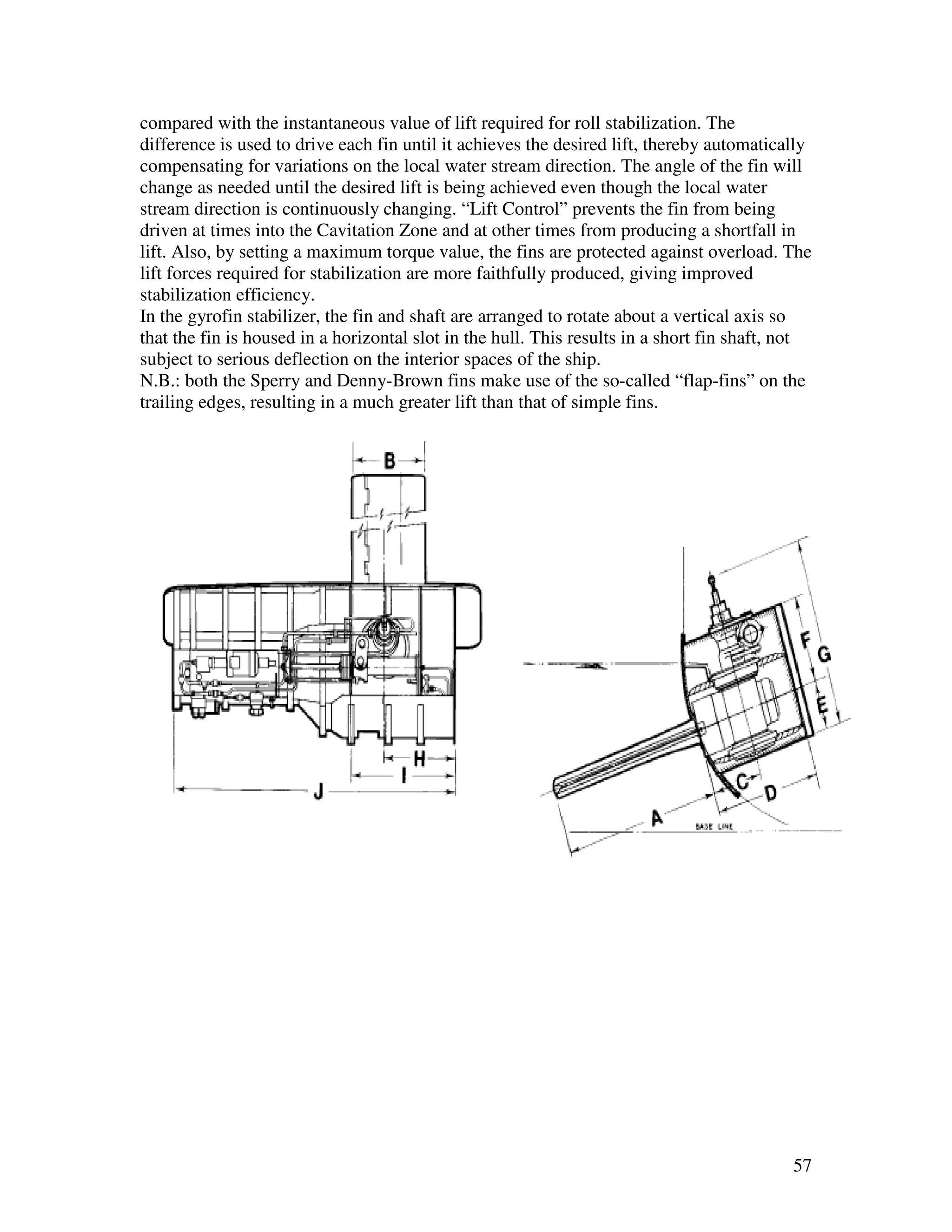 compared with the instantaneous value of lift required for roll stabilization. The
difference is used to drive each fin until it achieves the desired lift, thereby automatically
compensating for variations on the local water stream direction. The angle of the fin will
change as needed until the desired lift is being achieved even though the local water
stream direction is continuously changing. “Lift Control” prevents the fin from being
driven at times into the Cavitation Zone and at other times from producing a shortfall in
lift. Also, by setting a maximum torque value, the fins are protected against overload. The
lift forces required for stabilization are more faithfully produced, giving improved
stabilization efficiency.
In the gyrofin stabilizer, the fin and shaft are arranged to rotate about a vertical axis so
that the fin is housed in a horizontal slot in the hull. This results in a short fin shaft, not
subject to serious deflection on the interior spaces of the ship.
N.B.: both the Sperry and Denny-Brown fins make use of the so-called “flap-fins” on the
trailing edges, resulting in a much greater lift than that of simple fins.




                                                                                            57
 