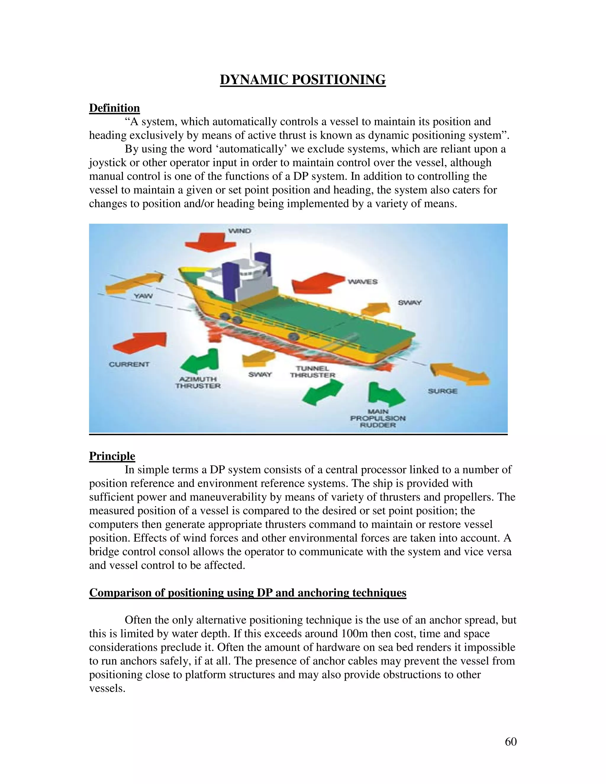 DYNAMIC POSITIONING
Definition
        “A system, which automatically controls a vessel to maintain its position and
heading exclusively by means of active thrust is known as dynamic positioning system”.
        By using the word ‘automatically’ we exclude systems, which are reliant upon a
joystick or other operator input in order to maintain control over the vessel, although
manual control is one of the functions of a DP system. In addition to controlling the
vessel to maintain a given or set point position and heading, the system also caters for
changes to position and/or heading being implemented by a variety of means.




Principle
        In simple terms a DP system consists of a central processor linked to a number of
position reference and environment reference systems. The ship is provided with
sufficient power and maneuverability by means of variety of thrusters and propellers. The
measured position of a vessel is compared to the desired or set point position; the
computers then generate appropriate thrusters command to maintain or restore vessel
position. Effects of wind forces and other environmental forces are taken into account. A
bridge control consol allows the operator to communicate with the system and vice versa
and vessel control to be affected.

Comparison of positioning using DP and anchoring techniques

         Often the only alternative positioning technique is the use of an anchor spread, but
this is limited by water depth. If this exceeds around 100m then cost, time and space
considerations preclude it. Often the amount of hardware on sea bed renders it impossible
to run anchors safely, if at all. The presence of anchor cables may prevent the vessel from
positioning close to platform structures and may also provide obstructions to other
vessels.



                                                                                          60
 