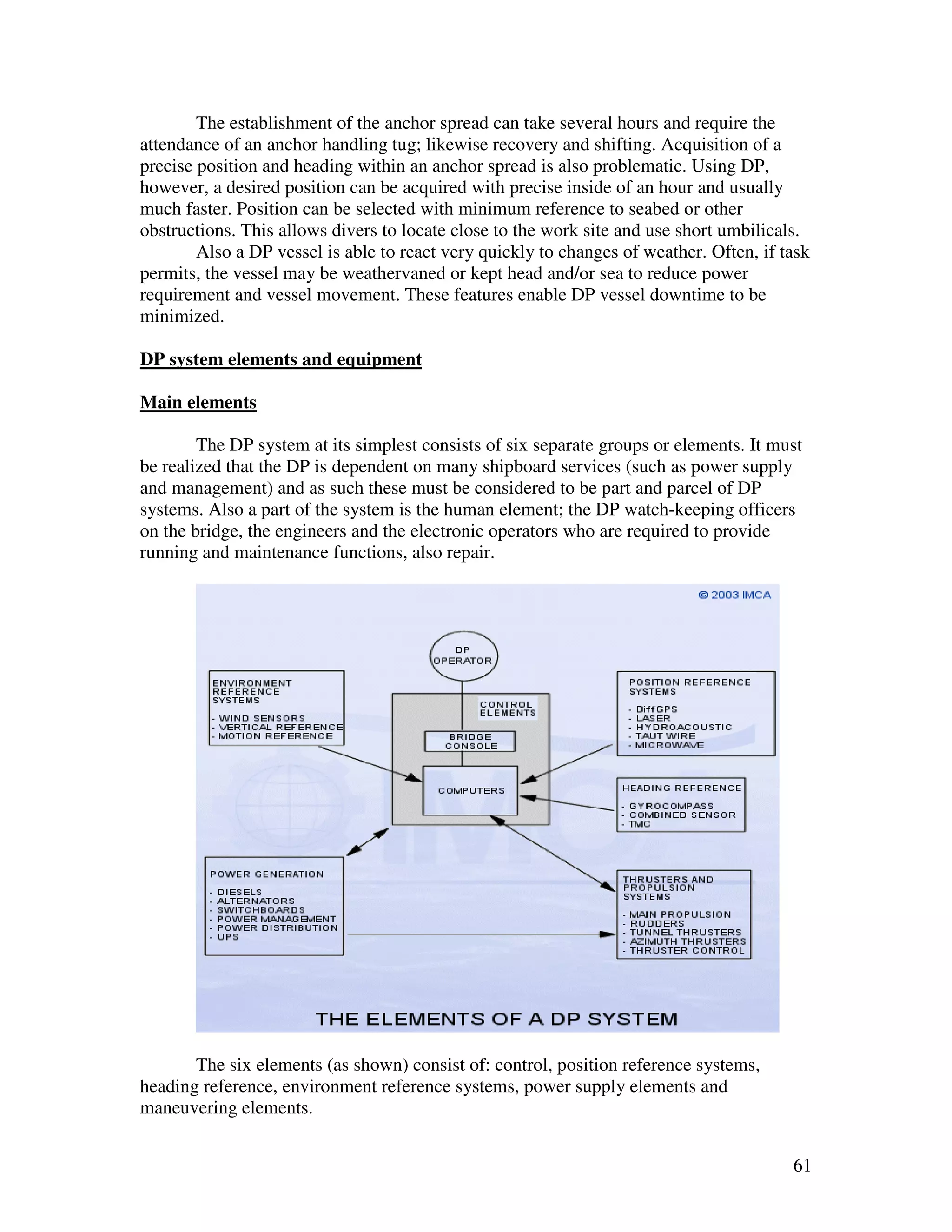 The establishment of the anchor spread can take several hours and require the
attendance of an anchor handling tug; likewise recovery and shifting. Acquisition of a
precise position and heading within an anchor spread is also problematic. Using DP,
however, a desired position can be acquired with precise inside of an hour and usually
much faster. Position can be selected with minimum reference to seabed or other
obstructions. This allows divers to locate close to the work site and use short umbilicals.
        Also a DP vessel is able to react very quickly to changes of weather. Often, if task
permits, the vessel may be weathervaned or kept head and/or sea to reduce power
requirement and vessel movement. These features enable DP vessel downtime to be
minimized.

DP system elements and equipment

Main elements

        The DP system at its simplest consists of six separate groups or elements. It must
be realized that the DP is dependent on many shipboard services (such as power supply
and management) and as such these must be considered to be part and parcel of DP
systems. Also a part of the system is the human element; the DP watch-keeping officers
on the bridge, the engineers and the electronic operators who are required to provide
running and maintenance functions, also repair.




       The six elements (as shown) consist of: control, position reference systems,
heading reference, environment reference systems, power supply elements and
maneuvering elements.


                                                                                         61
 