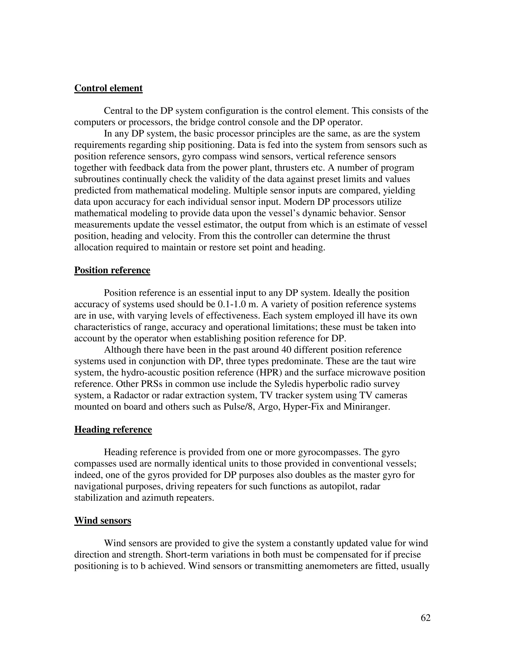 Control element

        Central to the DP system configuration is the control element. This consists of the
computers or processors, the bridge control console and the DP operator.
        In any DP system, the basic processor principles are the same, as are the system
requirements regarding ship positioning. Data is fed into the system from sensors such as
position reference sensors, gyro compass wind sensors, vertical reference sensors
together with feedback data from the power plant, thrusters etc. A number of program
subroutines continually check the validity of the data against preset limits and values
predicted from mathematical modeling. Multiple sensor inputs are compared, yielding
data upon accuracy for each individual sensor input. Modern DP processors utilize
mathematical modeling to provide data upon the vessel’s dynamic behavior. Sensor
measurements update the vessel estimator, the output from which is an estimate of vessel
position, heading and velocity. From this the controller can determine the thrust
allocation required to maintain or restore set point and heading.

Position reference

        Position reference is an essential input to any DP system. Ideally the position
accuracy of systems used should be 0.1-1.0 m. A variety of position reference systems
are in use, with varying levels of effectiveness. Each system employed ill have its own
characteristics of range, accuracy and operational limitations; these must be taken into
account by the operator when establishing position reference for DP.
        Although there have been in the past around 40 different position reference
systems used in conjunction with DP, three types predominate. These are the taut wire
system, the hydro-acoustic position reference (HPR) and the surface microwave position
reference. Other PRSs in common use include the Syledis hyperbolic radio survey
system, a Radactor or radar extraction system, TV tracker system using TV cameras
mounted on board and others such as Pulse/8, Argo, Hyper-Fix and Miniranger.

Heading reference

        Heading reference is provided from one or more gyrocompasses. The gyro
compasses used are normally identical units to those provided in conventional vessels;
indeed, one of the gyros provided for DP purposes also doubles as the master gyro for
navigational purposes, driving repeaters for such functions as autopilot, radar
stabilization and azimuth repeaters.

Wind sensors

        Wind sensors are provided to give the system a constantly updated value for wind
direction and strength. Short-term variations in both must be compensated for if precise
positioning is to b achieved. Wind sensors or transmitting anemometers are fitted, usually




                                                                                         62
 