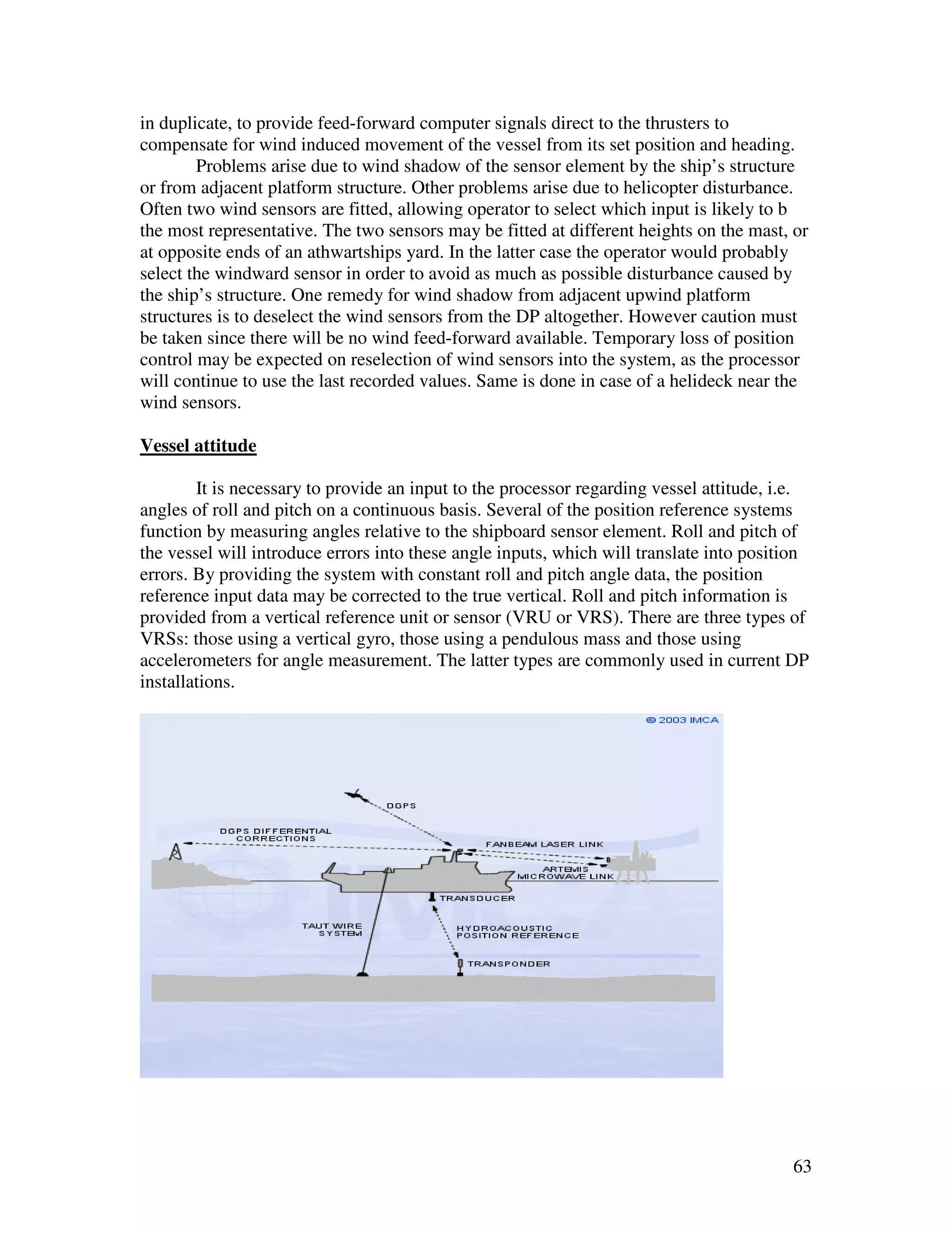 in duplicate, to provide feed-forward computer signals direct to the thrusters to
compensate for wind induced movement of the vessel from its set position and heading.
        Problems arise due to wind shadow of the sensor element by the ship’s structure
or from adjacent platform structure. Other problems arise due to helicopter disturbance.
Often two wind sensors are fitted, allowing operator to select which input is likely to b
the most representative. The two sensors may be fitted at different heights on the mast, or
at opposite ends of an athwartships yard. In the latter case the operator would probably
select the windward sensor in order to avoid as much as possible disturbance caused by
the ship’s structure. One remedy for wind shadow from adjacent upwind platform
structures is to deselect the wind sensors from the DP altogether. However caution must
be taken since there will be no wind feed-forward available. Temporary loss of position
control may be expected on reselection of wind sensors into the system, as the processor
will continue to use the last recorded values. Same is done in case of a helideck near the
wind sensors.

Vessel attitude

        It is necessary to provide an input to the processor regarding vessel attitude, i.e.
angles of roll and pitch on a continuous basis. Several of the position reference systems
function by measuring angles relative to the shipboard sensor element. Roll and pitch of
the vessel will introduce errors into these angle inputs, which will translate into position
errors. By providing the system with constant roll and pitch angle data, the position
reference input data may be corrected to the true vertical. Roll and pitch information is
provided from a vertical reference unit or sensor (VRU or VRS). There are three types of
VRSs: those using a vertical gyro, those using a pendulous mass and those using
accelerometers for angle measurement. The latter types are commonly used in current DP
installations.




                                                                                         63
 