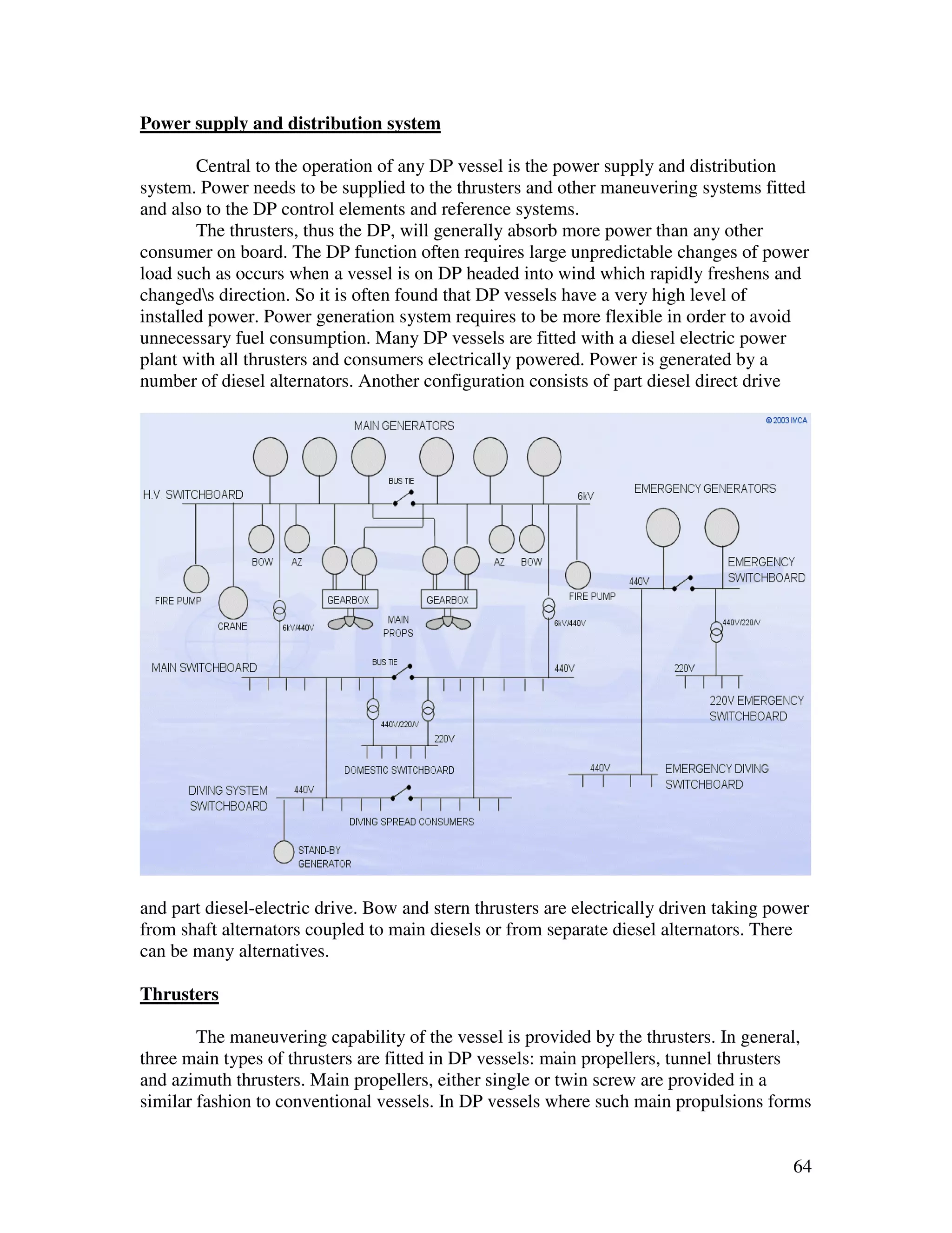 Power supply and distribution system

        Central to the operation of any DP vessel is the power supply and distribution
system. Power needs to be supplied to the thrusters and other maneuvering systems fitted
and also to the DP control elements and reference systems.
        The thrusters, thus the DP, will generally absorb more power than any other
consumer on board. The DP function often requires large unpredictable changes of power
load such as occurs when a vessel is on DP headed into wind which rapidly freshens and
changeds direction. So it is often found that DP vessels have a very high level of
installed power. Power generation system requires to be more flexible in order to avoid
unnecessary fuel consumption. Many DP vessels are fitted with a diesel electric power
plant with all thrusters and consumers electrically powered. Power is generated by a
number of diesel alternators. Another configuration consists of part diesel direct drive




and part diesel-electric drive. Bow and stern thrusters are electrically driven taking power
from shaft alternators coupled to main diesels or from separate diesel alternators. There
can be many alternatives.

Thrusters

        The maneuvering capability of the vessel is provided by the thrusters. In general,
three main types of thrusters are fitted in DP vessels: main propellers, tunnel thrusters
and azimuth thrusters. Main propellers, either single or twin screw are provided in a
similar fashion to conventional vessels. In DP vessels where such main propulsions forms


                                                                                         64
 