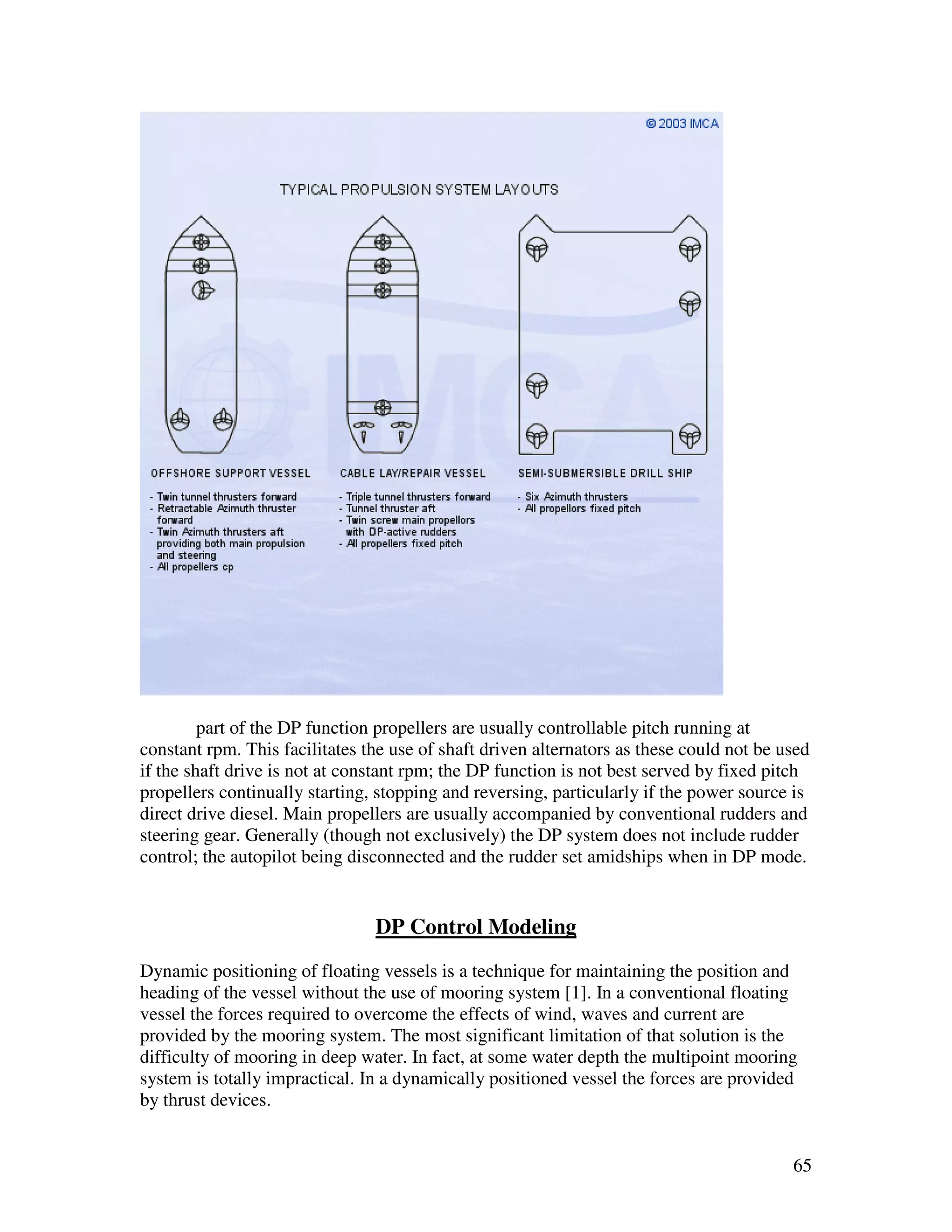 part of the DP function propellers are usually controllable pitch running at
constant rpm. This facilitates the use of shaft driven alternators as these could not be used
if the shaft drive is not at constant rpm; the DP function is not best served by fixed pitch
propellers continually starting, stopping and reversing, particularly if the power source is
direct drive diesel. Main propellers are usually accompanied by conventional rudders and
steering gear. Generally (though not exclusively) the DP system does not include rudder
control; the autopilot being disconnected and the rudder set amidships when in DP mode.


                                DP Control Modeling
Dynamic positioning of floating vessels is a technique for maintaining the position and
heading of the vessel without the use of mooring system [1]. In a conventional floating
vessel the forces required to overcome the effects of wind, waves and current are
provided by the mooring system. The most significant limitation of that solution is the
difficulty of mooring in deep water. In fact, at some water depth the multipoint mooring
system is totally impractical. In a dynamically positioned vessel the forces are provided
by thrust devices.


                                                                                          65
 