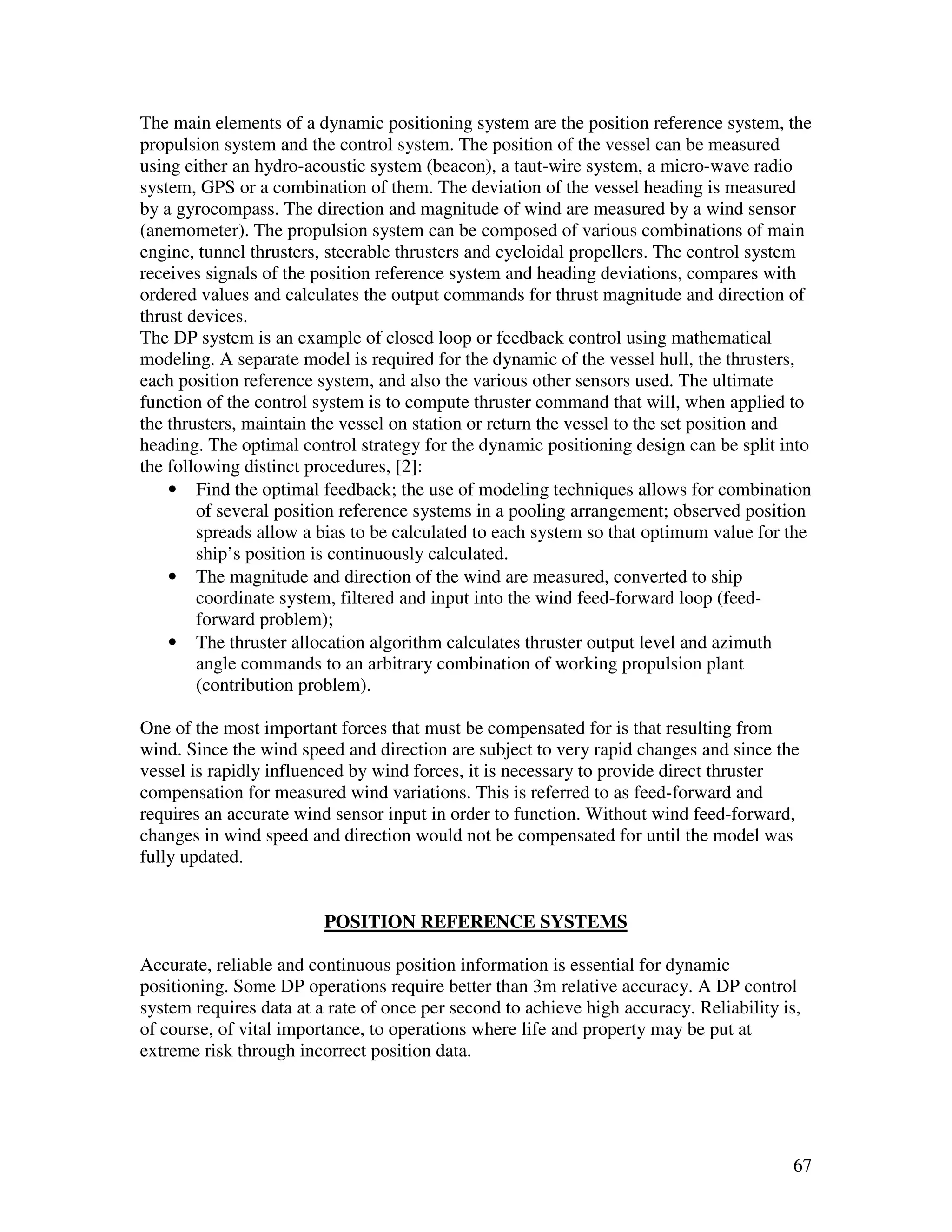 The main elements of a dynamic positioning system are the position reference system, the
propulsion system and the control system. The position of the vessel can be measured
using either an hydro-acoustic system (beacon), a taut-wire system, a micro-wave radio
system, GPS or a combination of them. The deviation of the vessel heading is measured
by a gyrocompass. The direction and magnitude of wind are measured by a wind sensor
(anemometer). The propulsion system can be composed of various combinations of main
engine, tunnel thrusters, steerable thrusters and cycloidal propellers. The control system
receives signals of the position reference system and heading deviations, compares with
ordered values and calculates the output commands for thrust magnitude and direction of
thrust devices.
The DP system is an example of closed loop or feedback control using mathematical
modeling. A separate model is required for the dynamic of the vessel hull, the thrusters,
each position reference system, and also the various other sensors used. The ultimate
function of the control system is to compute thruster command that will, when applied to
the thrusters, maintain the vessel on station or return the vessel to the set position and
heading. The optimal control strategy for the dynamic positioning design can be split into
the following distinct procedures, [2]:
    • Find the optimal feedback; the use of modeling techniques allows for combination
        of several position reference systems in a pooling arrangement; observed position
        spreads allow a bias to be calculated to each system so that optimum value for the
        ship’s position is continuously calculated.
    • The magnitude and direction of the wind are measured, converted to ship
        coordinate system, filtered and input into the wind feed-forward loop (feed-
        forward problem);
    • The thruster allocation algorithm calculates thruster output level and azimuth
        angle commands to an arbitrary combination of working propulsion plant
        (contribution problem).

One of the most important forces that must be compensated for is that resulting from
wind. Since the wind speed and direction are subject to very rapid changes and since the
vessel is rapidly influenced by wind forces, it is necessary to provide direct thruster
compensation for measured wind variations. This is referred to as feed-forward and
requires an accurate wind sensor input in order to function. Without wind feed-forward,
changes in wind speed and direction would not be compensated for until the model was
fully updated.


                         POSITION REFERENCE SYSTEMS

Accurate, reliable and continuous position information is essential for dynamic
positioning. Some DP operations require better than 3m relative accuracy. A DP control
system requires data at a rate of once per second to achieve high accuracy. Reliability is,
of course, of vital importance, to operations where life and property may be put at
extreme risk through incorrect position data.




                                                                                         67
 