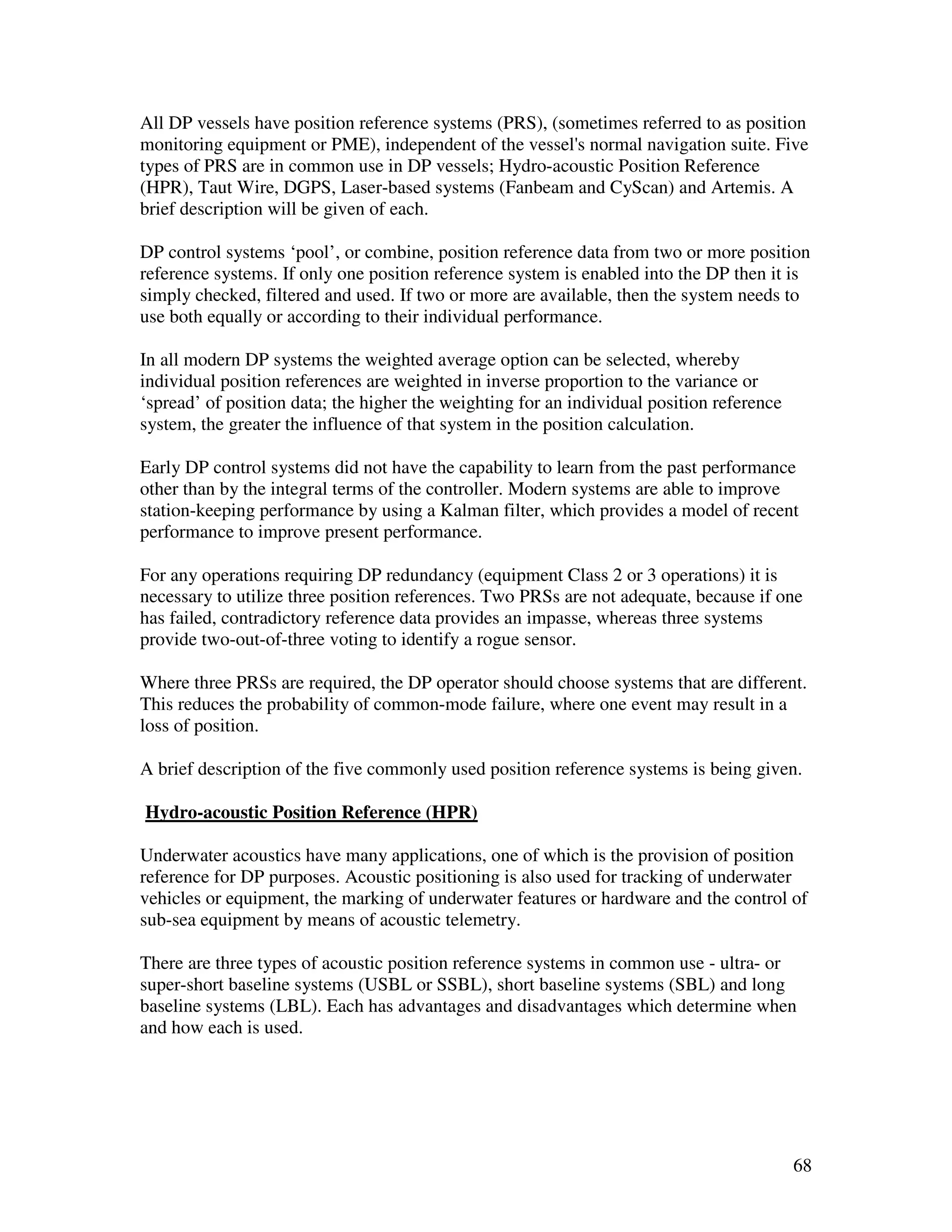 All DP vessels have position reference systems (PRS), (sometimes referred to as position
monitoring equipment or PME), independent of the vessel's normal navigation suite. Five
types of PRS are in common use in DP vessels; Hydro-acoustic Position Reference
(HPR), Taut Wire, DGPS, Laser-based systems (Fanbeam and CyScan) and Artemis. A
brief description will be given of each.

DP control systems ‘pool’, or combine, position reference data from two or more position
reference systems. If only one position reference system is enabled into the DP then it is
simply checked, filtered and used. If two or more are available, then the system needs to
use both equally or according to their individual performance.

In all modern DP systems the weighted average option can be selected, whereby
individual position references are weighted in inverse proportion to the variance or
‘spread’ of position data; the higher the weighting for an individual position reference
system, the greater the influence of that system in the position calculation.

Early DP control systems did not have the capability to learn from the past performance
other than by the integral terms of the controller. Modern systems are able to improve
station-keeping performance by using a Kalman filter, which provides a model of recent
performance to improve present performance.

For any operations requiring DP redundancy (equipment Class 2 or 3 operations) it is
necessary to utilize three position references. Two PRSs are not adequate, because if one
has failed, contradictory reference data provides an impasse, whereas three systems
provide two-out-of-three voting to identify a rogue sensor.

Where three PRSs are required, the DP operator should choose systems that are different.
This reduces the probability of common-mode failure, where one event may result in a
loss of position.

A brief description of the five commonly used position reference systems is being given.

Hydro-acoustic Position Reference (HPR)

Underwater acoustics have many applications, one of which is the provision of position
reference for DP purposes. Acoustic positioning is also used for tracking of underwater
vehicles or equipment, the marking of underwater features or hardware and the control of
sub-sea equipment by means of acoustic telemetry.

There are three types of acoustic position reference systems in common use - ultra- or
super-short baseline systems (USBL or SSBL), short baseline systems (SBL) and long
baseline systems (LBL). Each has advantages and disadvantages which determine when
and how each is used.




                                                                                           68
 