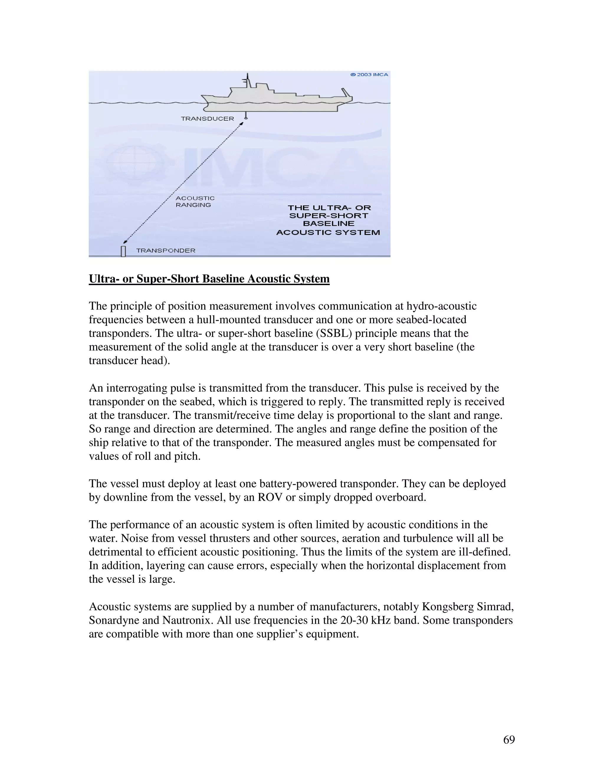 Ultra- or Super-Short Baseline Acoustic System

The principle of position measurement involves communication at hydro-acoustic
frequencies between a hull-mounted transducer and one or more seabed-located
transponders. The ultra- or super-short baseline (SSBL) principle means that the
measurement of the solid angle at the transducer is over a very short baseline (the
transducer head).

An interrogating pulse is transmitted from the transducer. This pulse is received by the
transponder on the seabed, which is triggered to reply. The transmitted reply is received
at the transducer. The transmit/receive time delay is proportional to the slant and range.
So range and direction are determined. The angles and range define the position of the
ship relative to that of the transponder. The measured angles must be compensated for
values of roll and pitch.

The vessel must deploy at least one battery-powered transponder. They can be deployed
by downline from the vessel, by an ROV or simply dropped overboard.

The performance of an acoustic system is often limited by acoustic conditions in the
water. Noise from vessel thrusters and other sources, aeration and turbulence will all be
detrimental to efficient acoustic positioning. Thus the limits of the system are ill-defined.
In addition, layering can cause errors, especially when the horizontal displacement from
the vessel is large.

Acoustic systems are supplied by a number of manufacturers, notably Kongsberg Simrad,
Sonardyne and Nautronix. All use frequencies in the 20-30 kHz band. Some transponders
are compatible with more than one supplier’s equipment.




                                                                                           69
 