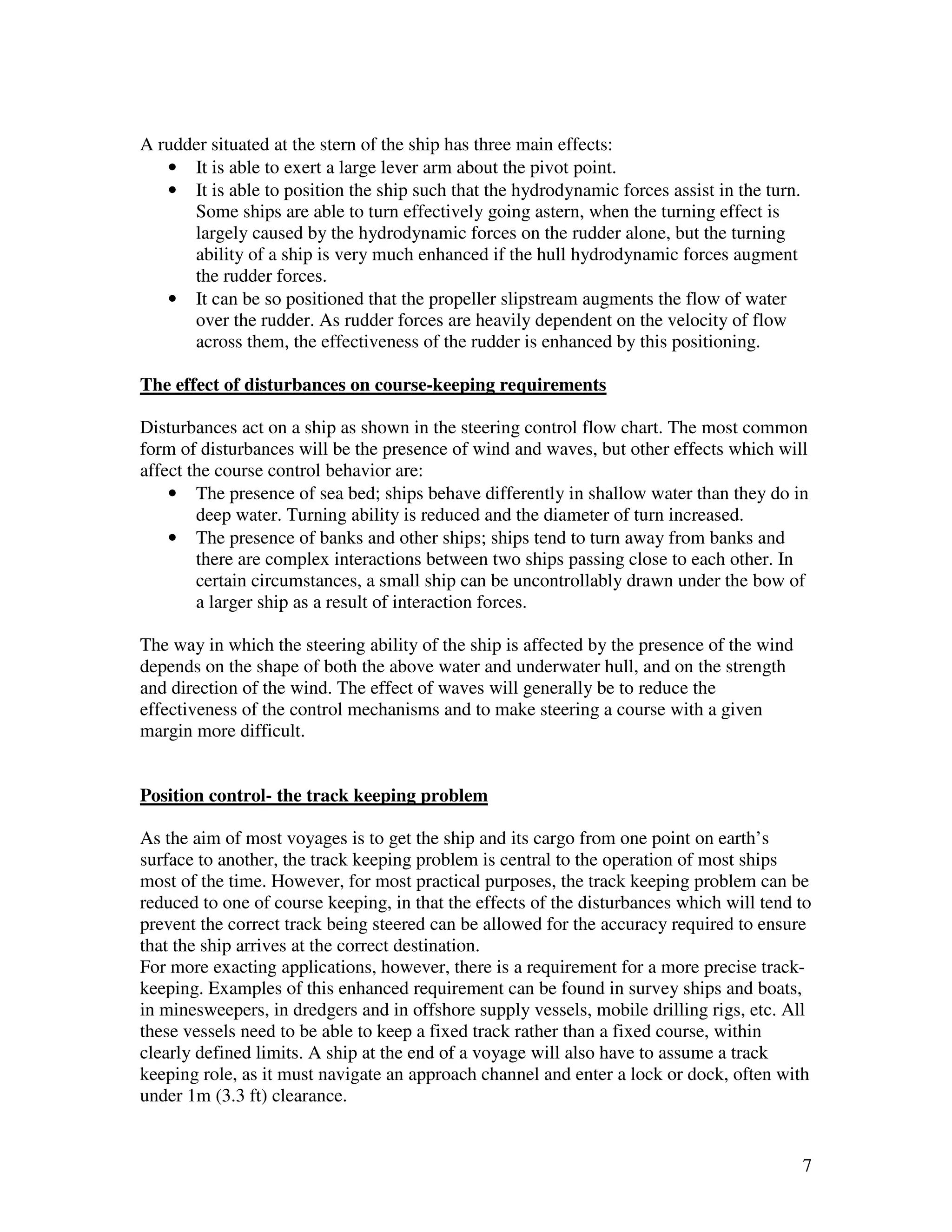A rudder situated at the stern of the ship has three main effects:
   • It is able to exert a large lever arm about the pivot point.
   • It is able to position the ship such that the hydrodynamic forces assist in the turn.
      Some ships are able to turn effectively going astern, when the turning effect is
      largely caused by the hydrodynamic forces on the rudder alone, but the turning
      ability of a ship is very much enhanced if the hull hydrodynamic forces augment
      the rudder forces.
   • It can be so positioned that the propeller slipstream augments the flow of water
      over the rudder. As rudder forces are heavily dependent on the velocity of flow
      across them, the effectiveness of the rudder is enhanced by this positioning.

The effect of disturbances on course-keeping requirements

Disturbances act on a ship as shown in the steering control flow chart. The most common
form of disturbances will be the presence of wind and waves, but other effects which will
affect the course control behavior are:
    • The presence of sea bed; ships behave differently in shallow water than they do in
        deep water. Turning ability is reduced and the diameter of turn increased.
    • The presence of banks and other ships; ships tend to turn away from banks and
        there are complex interactions between two ships passing close to each other. In
        certain circumstances, a small ship can be uncontrollably drawn under the bow of
        a larger ship as a result of interaction forces.

The way in which the steering ability of the ship is affected by the presence of the wind
depends on the shape of both the above water and underwater hull, and on the strength
and direction of the wind. The effect of waves will generally be to reduce the
effectiveness of the control mechanisms and to make steering a course with a given
margin more difficult.


Position control- the track keeping problem

As the aim of most voyages is to get the ship and its cargo from one point on earth’s
surface to another, the track keeping problem is central to the operation of most ships
most of the time. However, for most practical purposes, the track keeping problem can be
reduced to one of course keeping, in that the effects of the disturbances which will tend to
prevent the correct track being steered can be allowed for the accuracy required to ensure
that the ship arrives at the correct destination.
For more exacting applications, however, there is a requirement for a more precise track-
keeping. Examples of this enhanced requirement can be found in survey ships and boats,
in minesweepers, in dredgers and in offshore supply vessels, mobile drilling rigs, etc. All
these vessels need to be able to keep a fixed track rather than a fixed course, within
clearly defined limits. A ship at the end of a voyage will also have to assume a track
keeping role, as it must navigate an approach channel and enter a lock or dock, often with
under 1m (3.3 ft) clearance.


                                                                                             7
 