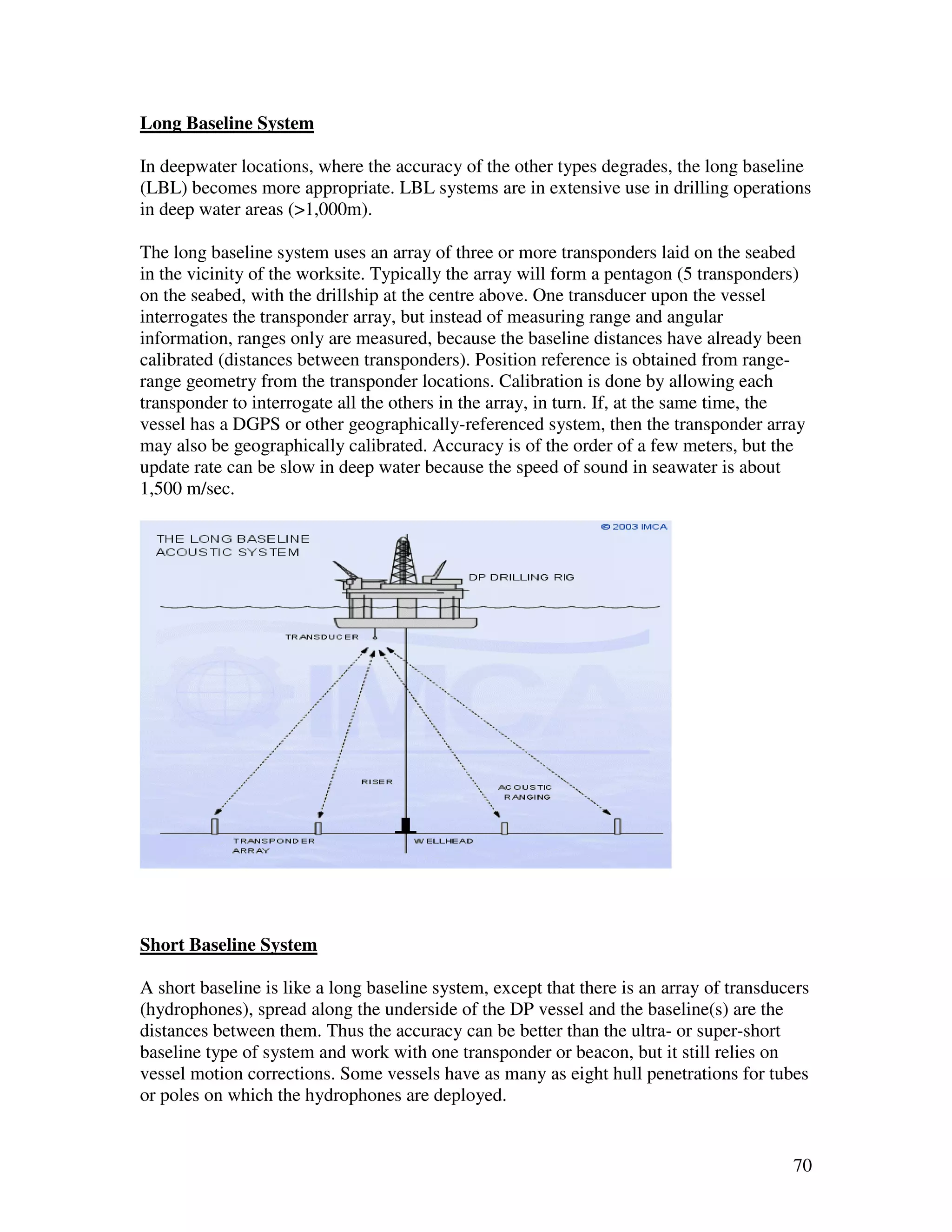 Long Baseline System

In deepwater locations, where the accuracy of the other types degrades, the long baseline
(LBL) becomes more appropriate. LBL systems are in extensive use in drilling operations
in deep water areas (>1,000m).

The long baseline system uses an array of three or more transponders laid on the seabed
in the vicinity of the worksite. Typically the array will form a pentagon (5 transponders)
on the seabed, with the drillship at the centre above. One transducer upon the vessel
interrogates the transponder array, but instead of measuring range and angular
information, ranges only are measured, because the baseline distances have already been
calibrated (distances between transponders). Position reference is obtained from range-
range geometry from the transponder locations. Calibration is done by allowing each
transponder to interrogate all the others in the array, in turn. If, at the same time, the
vessel has a DGPS or other geographically-referenced system, then the transponder array
may also be geographically calibrated. Accuracy is of the order of a few meters, but the
update rate can be slow in deep water because the speed of sound in seawater is about
1,500 m/sec.




Short Baseline System

A short baseline is like a long baseline system, except that there is an array of transducers
(hydrophones), spread along the underside of the DP vessel and the baseline(s) are the
distances between them. Thus the accuracy can be better than the ultra- or super-short
baseline type of system and work with one transponder or beacon, but it still relies on
vessel motion corrections. Some vessels have as many as eight hull penetrations for tubes
or poles on which the hydrophones are deployed.


                                                                                          70
 