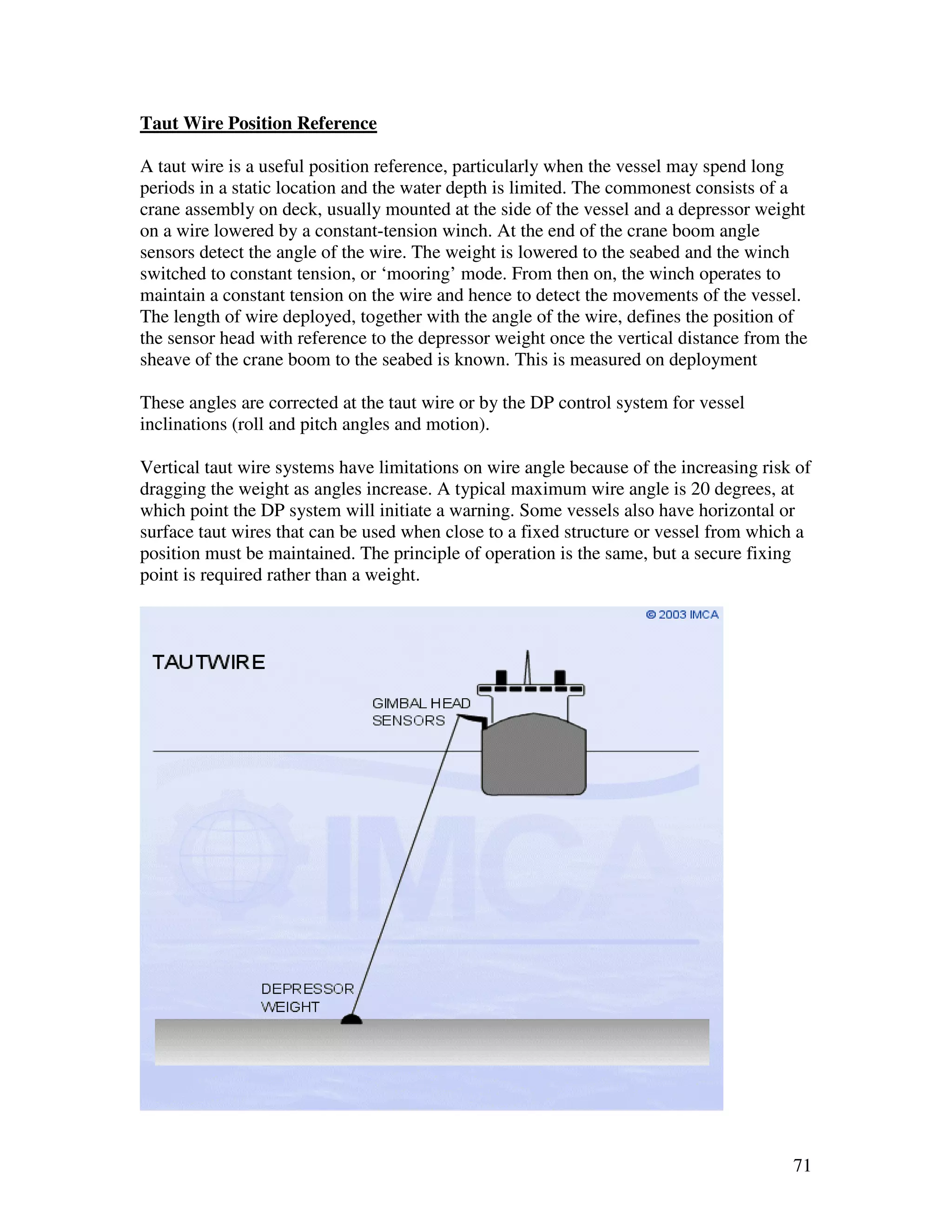 Taut Wire Position Reference

A taut wire is a useful position reference, particularly when the vessel may spend long
periods in a static location and the water depth is limited. The commonest consists of a
crane assembly on deck, usually mounted at the side of the vessel and a depressor weight
on a wire lowered by a constant-tension winch. At the end of the crane boom angle
sensors detect the angle of the wire. The weight is lowered to the seabed and the winch
switched to constant tension, or ‘mooring’ mode. From then on, the winch operates to
maintain a constant tension on the wire and hence to detect the movements of the vessel.
The length of wire deployed, together with the angle of the wire, defines the position of
the sensor head with reference to the depressor weight once the vertical distance from the
sheave of the crane boom to the seabed is known. This is measured on deployment

These angles are corrected at the taut wire or by the DP control system for vessel
inclinations (roll and pitch angles and motion).

Vertical taut wire systems have limitations on wire angle because of the increasing risk of
dragging the weight as angles increase. A typical maximum wire angle is 20 degrees, at
which point the DP system will initiate a warning. Some vessels also have horizontal or
surface taut wires that can be used when close to a fixed structure or vessel from which a
position must be maintained. The principle of operation is the same, but a secure fixing
point is required rather than a weight.




                                                                                        71
 