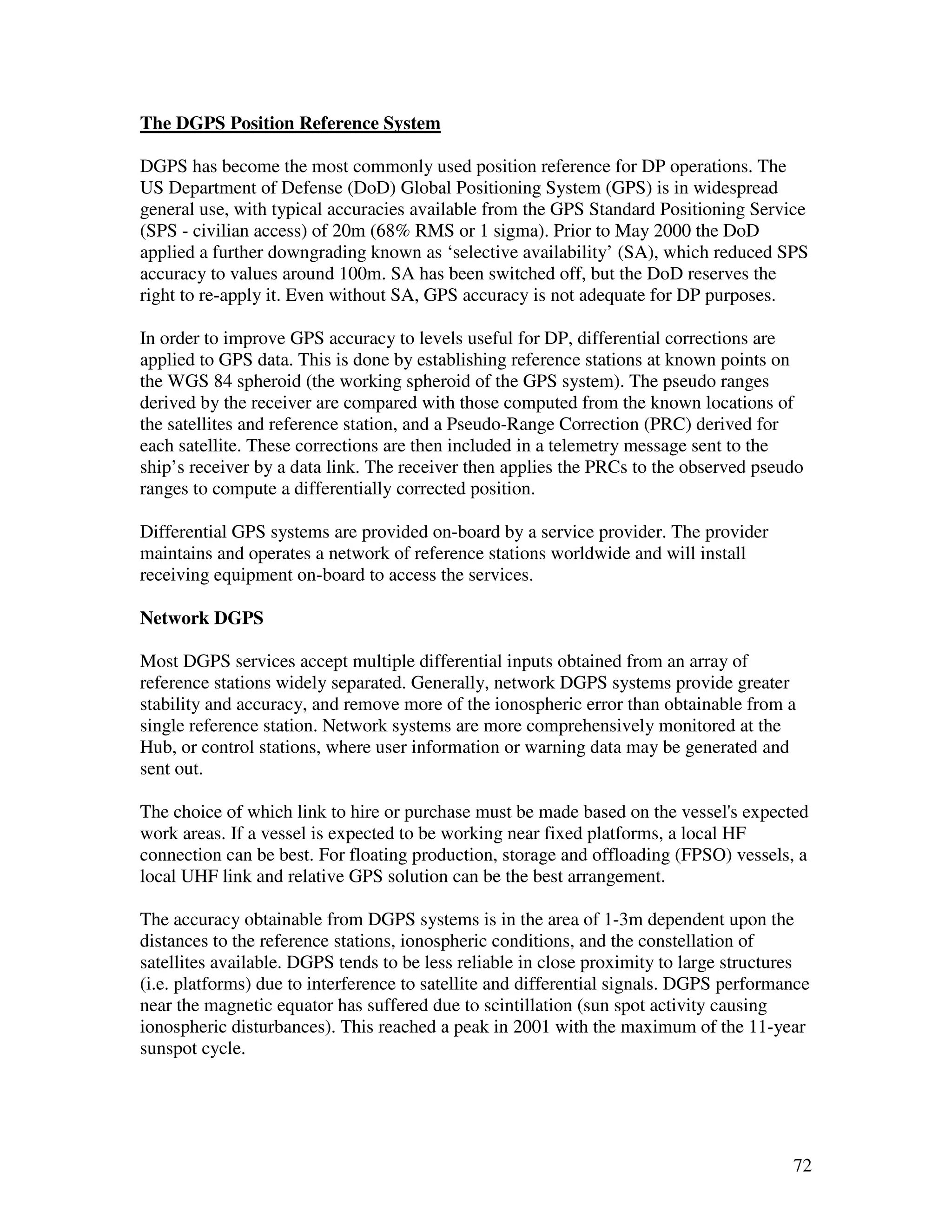 The DGPS Position Reference System

DGPS has become the most commonly used position reference for DP operations. The
US Department of Defense (DoD) Global Positioning System (GPS) is in widespread
general use, with typical accuracies available from the GPS Standard Positioning Service
(SPS - civilian access) of 20m (68% RMS or 1 sigma). Prior to May 2000 the DoD
applied a further downgrading known as ‘selective availability’ (SA), which reduced SPS
accuracy to values around 100m. SA has been switched off, but the DoD reserves the
right to re-apply it. Even without SA, GPS accuracy is not adequate for DP purposes.

In order to improve GPS accuracy to levels useful for DP, differential corrections are
applied to GPS data. This is done by establishing reference stations at known points on
the WGS 84 spheroid (the working spheroid of the GPS system). The pseudo ranges
derived by the receiver are compared with those computed from the known locations of
the satellites and reference station, and a Pseudo-Range Correction (PRC) derived for
each satellite. These corrections are then included in a telemetry message sent to the
ship’s receiver by a data link. The receiver then applies the PRCs to the observed pseudo
ranges to compute a differentially corrected position.

Differential GPS systems are provided on-board by a service provider. The provider
maintains and operates a network of reference stations worldwide and will install
receiving equipment on-board to access the services.

Network DGPS

Most DGPS services accept multiple differential inputs obtained from an array of
reference stations widely separated. Generally, network DGPS systems provide greater
stability and accuracy, and remove more of the ionospheric error than obtainable from a
single reference station. Network systems are more comprehensively monitored at the
Hub, or control stations, where user information or warning data may be generated and
sent out.

The choice of which link to hire or purchase must be made based on the vessel's expected
work areas. If a vessel is expected to be working near fixed platforms, a local HF
connection can be best. For floating production, storage and offloading (FPSO) vessels, a
local UHF link and relative GPS solution can be the best arrangement.

The accuracy obtainable from DGPS systems is in the area of 1-3m dependent upon the
distances to the reference stations, ionospheric conditions, and the constellation of
satellites available. DGPS tends to be less reliable in close proximity to large structures
(i.e. platforms) due to interference to satellite and differential signals. DGPS performance
near the magnetic equator has suffered due to scintillation (sun spot activity causing
ionospheric disturbances). This reached a peak in 2001 with the maximum of the 11-year
sunspot cycle.




                                                                                         72
 