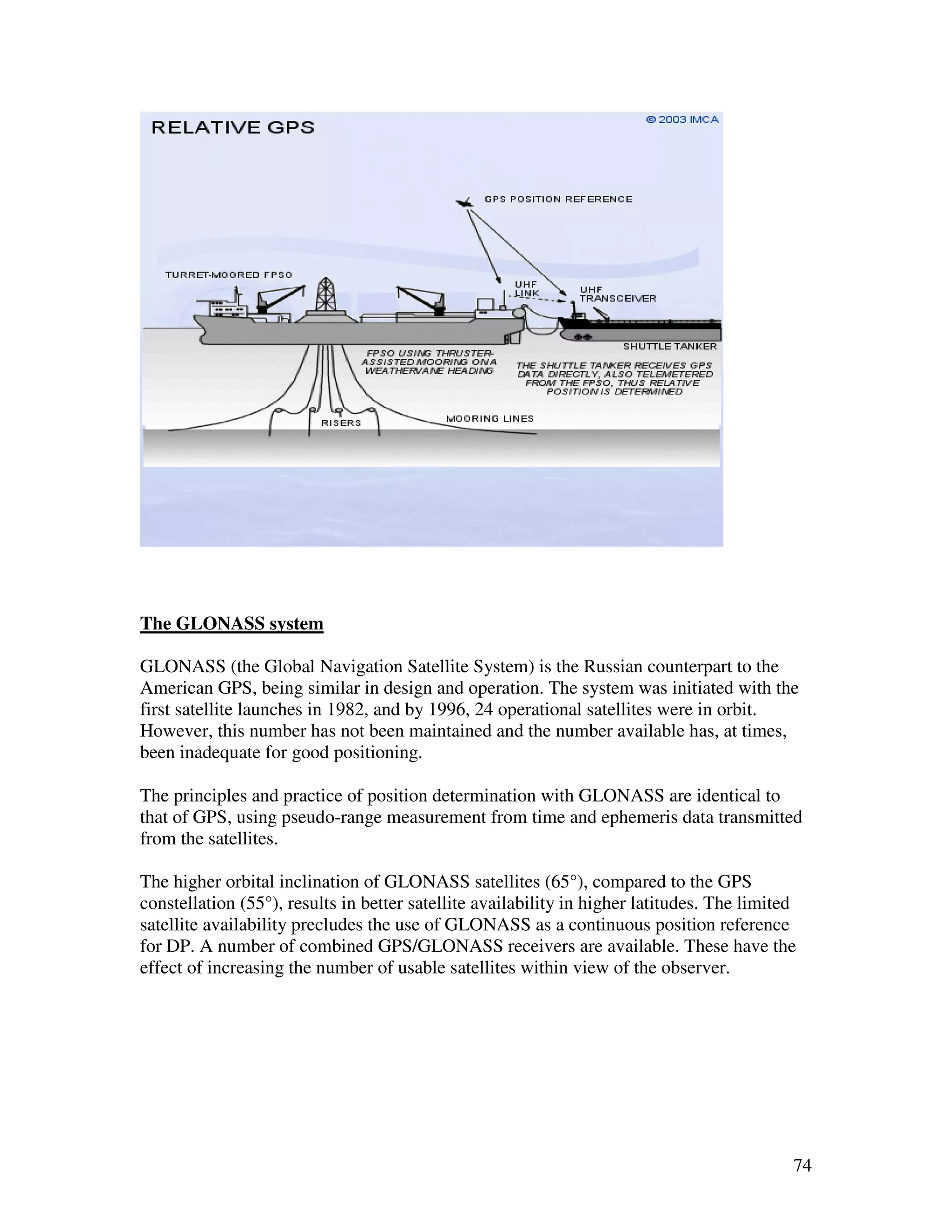 The GLONASS system

GLONASS (the Global Navigation Satellite System) is the Russian counterpart to the
American GPS, being similar in design and operation. The system was initiated with the
first satellite launches in 1982, and by 1996, 24 operational satellites were in orbit.
However, this number has not been maintained and the number available has, at times,
been inadequate for good positioning.

The principles and practice of position determination with GLONASS are identical to
that of GPS, using pseudo-range measurement from time and ephemeris data transmitted
from the satellites.

The higher orbital inclination of GLONASS satellites (65°), compared to the GPS
constellation (55°), results in better satellite availability in higher latitudes. The limited
satellite availability precludes the use of GLONASS as a continuous position reference
for DP. A number of combined GPS/GLONASS receivers are available. These have the
effect of increasing the number of usable satellites within view of the observer.




                                                                                             74
 