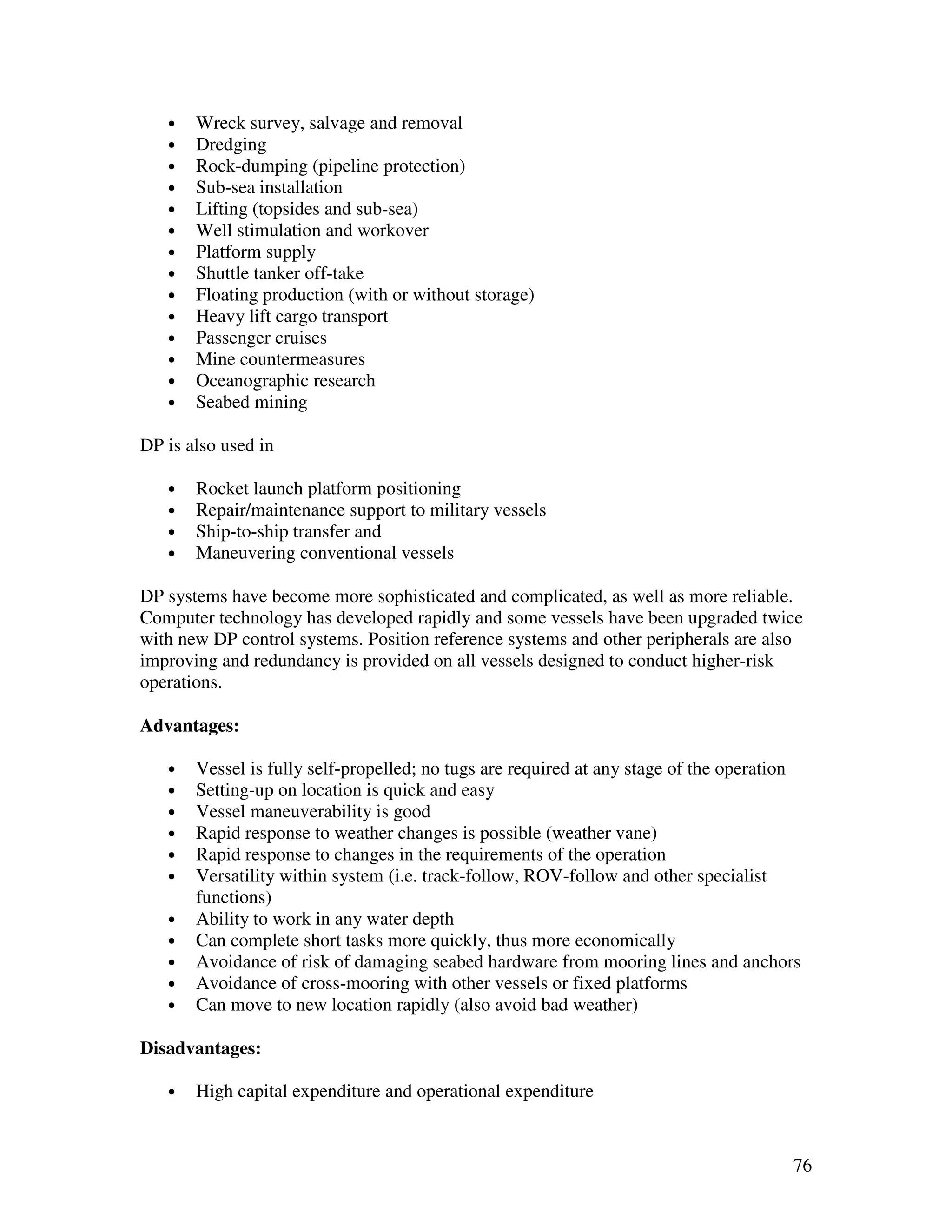 •   Wreck survey, salvage and removal
   •   Dredging
   •   Rock-dumping (pipeline protection)
   •   Sub-sea installation
   •   Lifting (topsides and sub-sea)
   •   Well stimulation and workover
   •   Platform supply
   •   Shuttle tanker off-take
   •   Floating production (with or without storage)
   •   Heavy lift cargo transport
   •   Passenger cruises
   •   Mine countermeasures
   •   Oceanographic research
   •   Seabed mining

DP is also used in

   •   Rocket launch platform positioning
   •   Repair/maintenance support to military vessels
   •   Ship-to-ship transfer and
   •   Maneuvering conventional vessels

DP systems have become more sophisticated and complicated, as well as more reliable.
Computer technology has developed rapidly and some vessels have been upgraded twice
with new DP control systems. Position reference systems and other peripherals are also
improving and redundancy is provided on all vessels designed to conduct higher-risk
operations.

Advantages:

   •   Vessel is fully self-propelled; no tugs are required at any stage of the operation
   •   Setting-up on location is quick and easy
   •   Vessel maneuverability is good
   •   Rapid response to weather changes is possible (weather vane)
   •   Rapid response to changes in the requirements of the operation
   •   Versatility within system (i.e. track-follow, ROV-follow and other specialist
       functions)
   •   Ability to work in any water depth
   •   Can complete short tasks more quickly, thus more economically
   •   Avoidance of risk of damaging seabed hardware from mooring lines and anchors
   •   Avoidance of cross-mooring with other vessels or fixed platforms
   •   Can move to new location rapidly (also avoid bad weather)

Disadvantages:

   •   High capital expenditure and operational expenditure


                                                                                       76
 