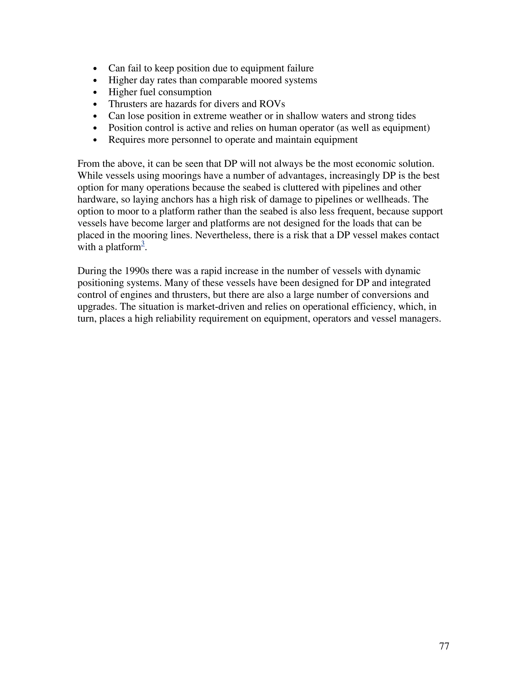 •   Can fail to keep position due to equipment failure
   •   Higher day rates than comparable moored systems
   •   Higher fuel consumption
   •   Thrusters are hazards for divers and ROVs
   •   Can lose position in extreme weather or in shallow waters and strong tides
   •   Position control is active and relies on human operator (as well as equipment)
   •   Requires more personnel to operate and maintain equipment

From the above, it can be seen that DP will not always be the most economic solution.
While vessels using moorings have a number of advantages, increasingly DP is the best
option for many operations because the seabed is cluttered with pipelines and other
hardware, so laying anchors has a high risk of damage to pipelines or wellheads. The
option to moor to a platform rather than the seabed is also less frequent, because support
vessels have become larger and platforms are not designed for the loads that can be
placed in the mooring lines. Nevertheless, there is a risk that a DP vessel makes contact
with a platform3.

During the 1990s there was a rapid increase in the number of vessels with dynamic
positioning systems. Many of these vessels have been designed for DP and integrated
control of engines and thrusters, but there are also a large number of conversions and
upgrades. The situation is market-driven and relies on operational efficiency, which, in
turn, places a high reliability requirement on equipment, operators and vessel managers.




                                                                                         77
 