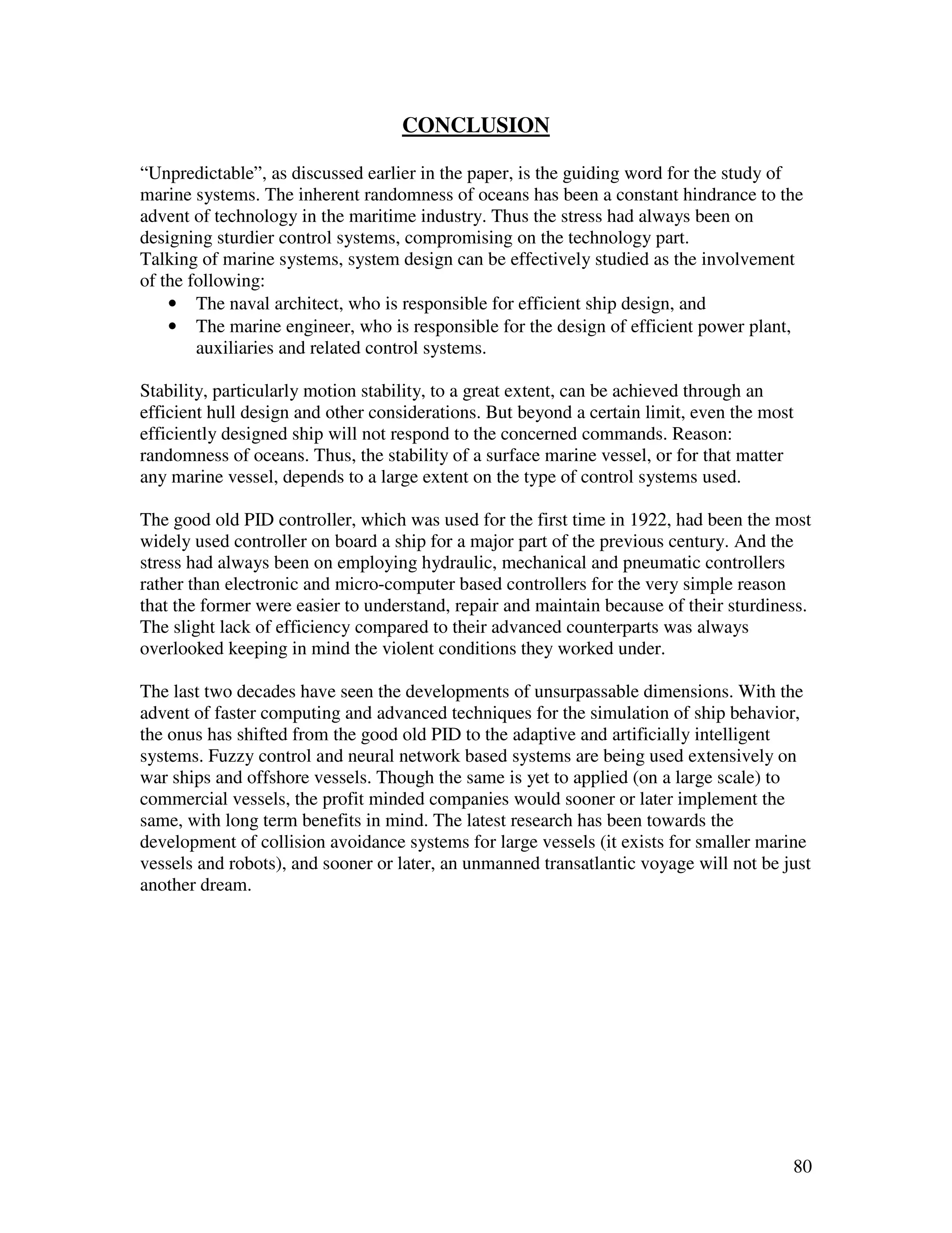 CONCLUSION

“Unpredictable”, as discussed earlier in the paper, is the guiding word for the study of
marine systems. The inherent randomness of oceans has been a constant hindrance to the
advent of technology in the maritime industry. Thus the stress had always been on
designing sturdier control systems, compromising on the technology part.
Talking of marine systems, system design can be effectively studied as the involvement
of the following:
    • The naval architect, who is responsible for efficient ship design, and
    • The marine engineer, who is responsible for the design of efficient power plant,
        auxiliaries and related control systems.

Stability, particularly motion stability, to a great extent, can be achieved through an
efficient hull design and other considerations. But beyond a certain limit, even the most
efficiently designed ship will not respond to the concerned commands. Reason:
randomness of oceans. Thus, the stability of a surface marine vessel, or for that matter
any marine vessel, depends to a large extent on the type of control systems used.

The good old PID controller, which was used for the first time in 1922, had been the most
widely used controller on board a ship for a major part of the previous century. And the
stress had always been on employing hydraulic, mechanical and pneumatic controllers
rather than electronic and micro-computer based controllers for the very simple reason
that the former were easier to understand, repair and maintain because of their sturdiness.
The slight lack of efficiency compared to their advanced counterparts was always
overlooked keeping in mind the violent conditions they worked under.

The last two decades have seen the developments of unsurpassable dimensions. With the
advent of faster computing and advanced techniques for the simulation of ship behavior,
the onus has shifted from the good old PID to the adaptive and artificially intelligent
systems. Fuzzy control and neural network based systems are being used extensively on
war ships and offshore vessels. Though the same is yet to applied (on a large scale) to
commercial vessels, the profit minded companies would sooner or later implement the
same, with long term benefits in mind. The latest research has been towards the
development of collision avoidance systems for large vessels (it exists for smaller marine
vessels and robots), and sooner or later, an unmanned transatlantic voyage will not be just
another dream.




                                                                                        80
 