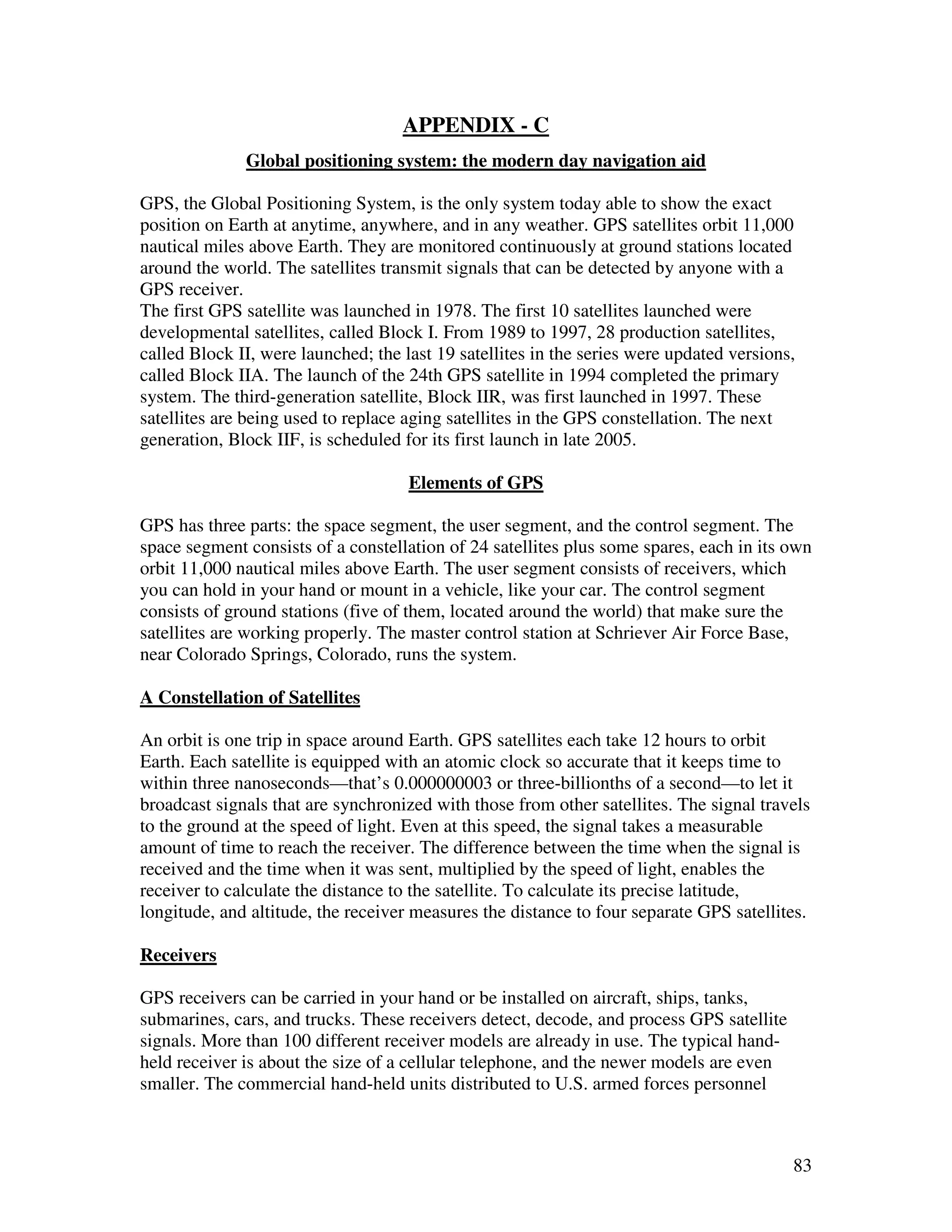 APPENDIX - C
              Global positioning system: the modern day navigation aid

GPS, the Global Positioning System, is the only system today able to show the exact
position on Earth at anytime, anywhere, and in any weather. GPS satellites orbit 11,000
nautical miles above Earth. They are monitored continuously at ground stations located
around the world. The satellites transmit signals that can be detected by anyone with a
GPS receiver.
The first GPS satellite was launched in 1978. The first 10 satellites launched were
developmental satellites, called Block I. From 1989 to 1997, 28 production satellites,
called Block II, were launched; the last 19 satellites in the series were updated versions,
called Block IIA. The launch of the 24th GPS satellite in 1994 completed the primary
system. The third-generation satellite, Block IIR, was first launched in 1997. These
satellites are being used to replace aging satellites in the GPS constellation. The next
generation, Block IIF, is scheduled for its first launch in late 2005.

                                     Elements of GPS

GPS has three parts: the space segment, the user segment, and the control segment. The
space segment consists of a constellation of 24 satellites plus some spares, each in its own
orbit 11,000 nautical miles above Earth. The user segment consists of receivers, which
you can hold in your hand or mount in a vehicle, like your car. The control segment
consists of ground stations (five of them, located around the world) that make sure the
satellites are working properly. The master control station at Schriever Air Force Base,
near Colorado Springs, Colorado, runs the system.

A Constellation of Satellites

An orbit is one trip in space around Earth. GPS satellites each take 12 hours to orbit
Earth. Each satellite is equipped with an atomic clock so accurate that it keeps time to
within three nanoseconds—that’s 0.000000003 or three-billionths of a second—to let it
broadcast signals that are synchronized with those from other satellites. The signal travels
to the ground at the speed of light. Even at this speed, the signal takes a measurable
amount of time to reach the receiver. The difference between the time when the signal is
received and the time when it was sent, multiplied by the speed of light, enables the
receiver to calculate the distance to the satellite. To calculate its precise latitude,
longitude, and altitude, the receiver measures the distance to four separate GPS satellites.

Receivers

GPS receivers can be carried in your hand or be installed on aircraft, ships, tanks,
submarines, cars, and trucks. These receivers detect, decode, and process GPS satellite
signals. More than 100 different receiver models are already in use. The typical hand-
held receiver is about the size of a cellular telephone, and the newer models are even
smaller. The commercial hand-held units distributed to U.S. armed forces personnel



                                                                                          83
 