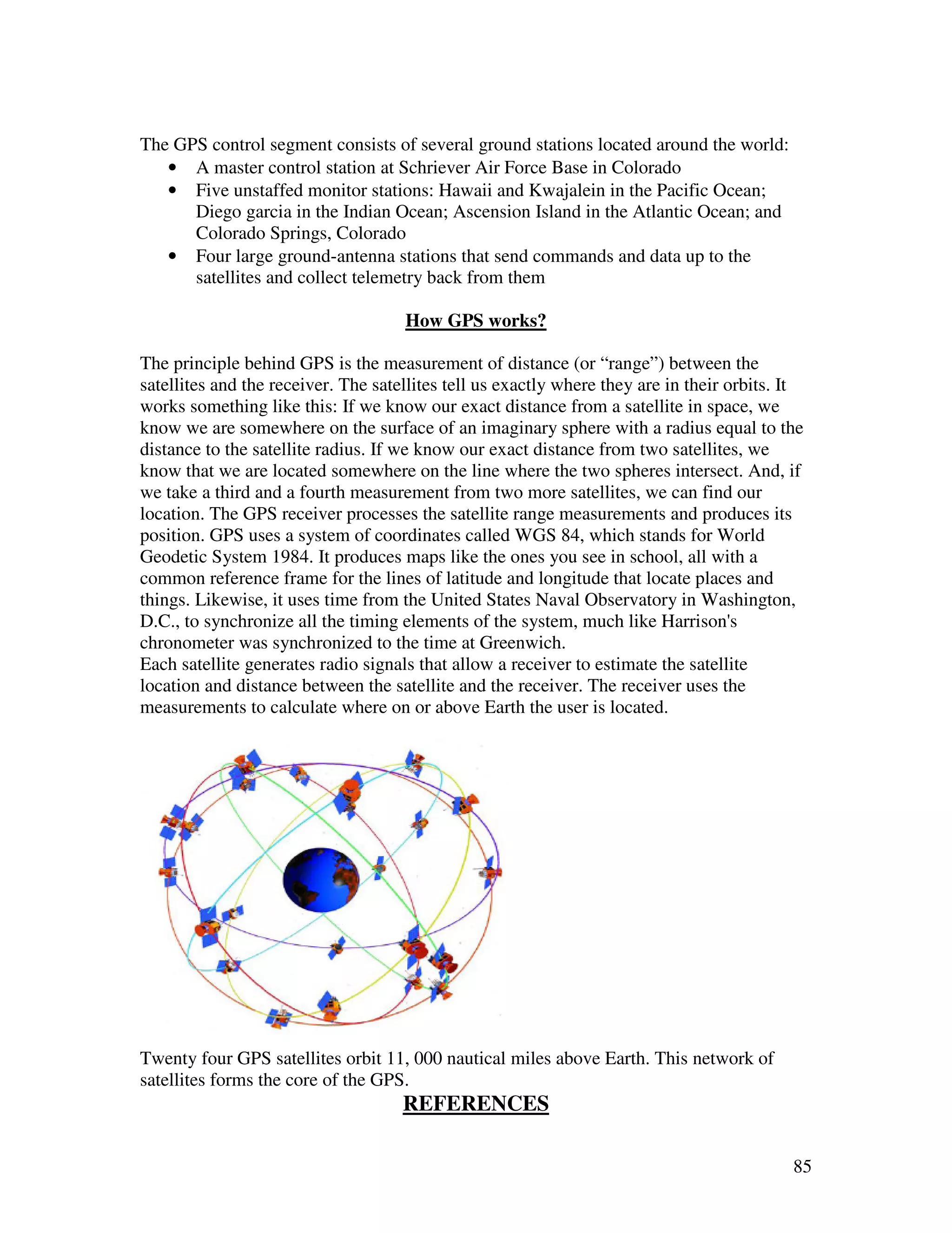 The GPS control segment consists of several ground stations located around the world:
   • A master control station at Schriever Air Force Base in Colorado
   • Five unstaffed monitor stations: Hawaii and Kwajalein in the Pacific Ocean;
      Diego garcia in the Indian Ocean; Ascension Island in the Atlantic Ocean; and
      Colorado Springs, Colorado
   • Four large ground-antenna stations that send commands and data up to the
      satellites and collect telemetry back from them

                                     How GPS works?

The principle behind GPS is the measurement of distance (or “range”) between the
satellites and the receiver. The satellites tell us exactly where they are in their orbits. It
works something like this: If we know our exact distance from a satellite in space, we
know we are somewhere on the surface of an imaginary sphere with a radius equal to the
distance to the satellite radius. If we know our exact distance from two satellites, we
know that we are located somewhere on the line where the two spheres intersect. And, if
we take a third and a fourth measurement from two more satellites, we can find our
location. The GPS receiver processes the satellite range measurements and produces its
position. GPS uses a system of coordinates called WGS 84, which stands for World
Geodetic System 1984. It produces maps like the ones you see in school, all with a
common reference frame for the lines of latitude and longitude that locate places and
things. Likewise, it uses time from the United States Naval Observatory in Washington,
D.C., to synchronize all the timing elements of the system, much like Harrison's
chronometer was synchronized to the time at Greenwich.
Each satellite generates radio signals that allow a receiver to estimate the satellite
location and distance between the satellite and the receiver. The receiver uses the
measurements to calculate where on or above Earth the user is located.




Twenty four GPS satellites orbit 11, 000 nautical miles above Earth. This network of
satellites forms the core of the GPS.
                                     REFERENCES

                                                                                            85
 