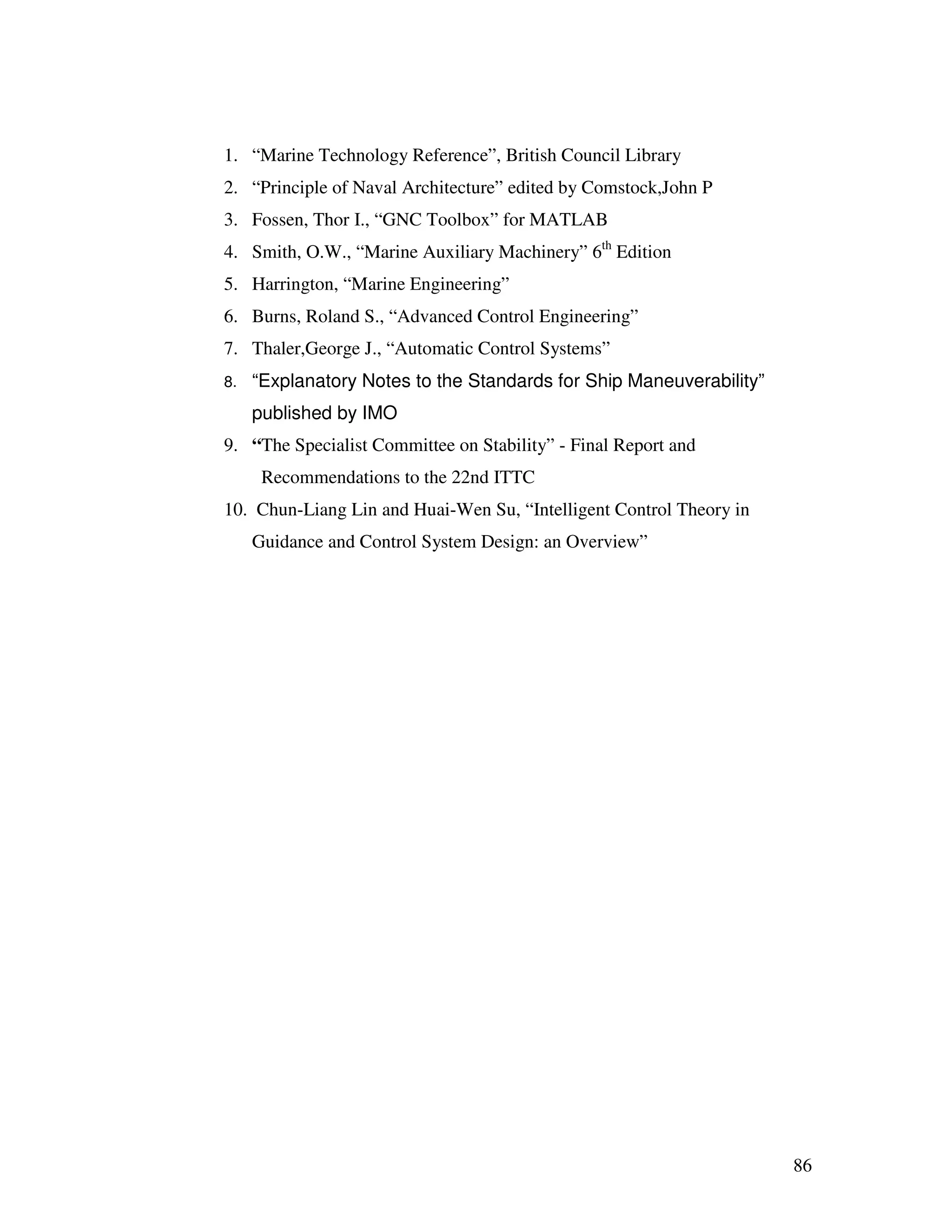 1. “Marine Technology Reference”, British Council Library
2. “Principle of Naval Architecture” edited by Comstock,John P
3. Fossen, Thor I., “GNC Toolbox” for MATLAB
4. Smith, O.W., “Marine Auxiliary Machinery” 6th Edition
5. Harrington, “Marine Engineering”
6. Burns, Roland S., “Advanced Control Engineering”
7. Thaler,George J., “Automatic Control Systems”
8.   “Explanatory Notes to the Standards for Ship Maneuverability”
     published by IMO
9. “The Specialist Committee on Stability” - Final Report and
      Recommendations to the 22nd ITTC
10. Chun-Liang Lin and Huai-Wen Su, “Intelligent Control Theory in
     Guidance and Control System Design: an Overview”




                                                                     86
 