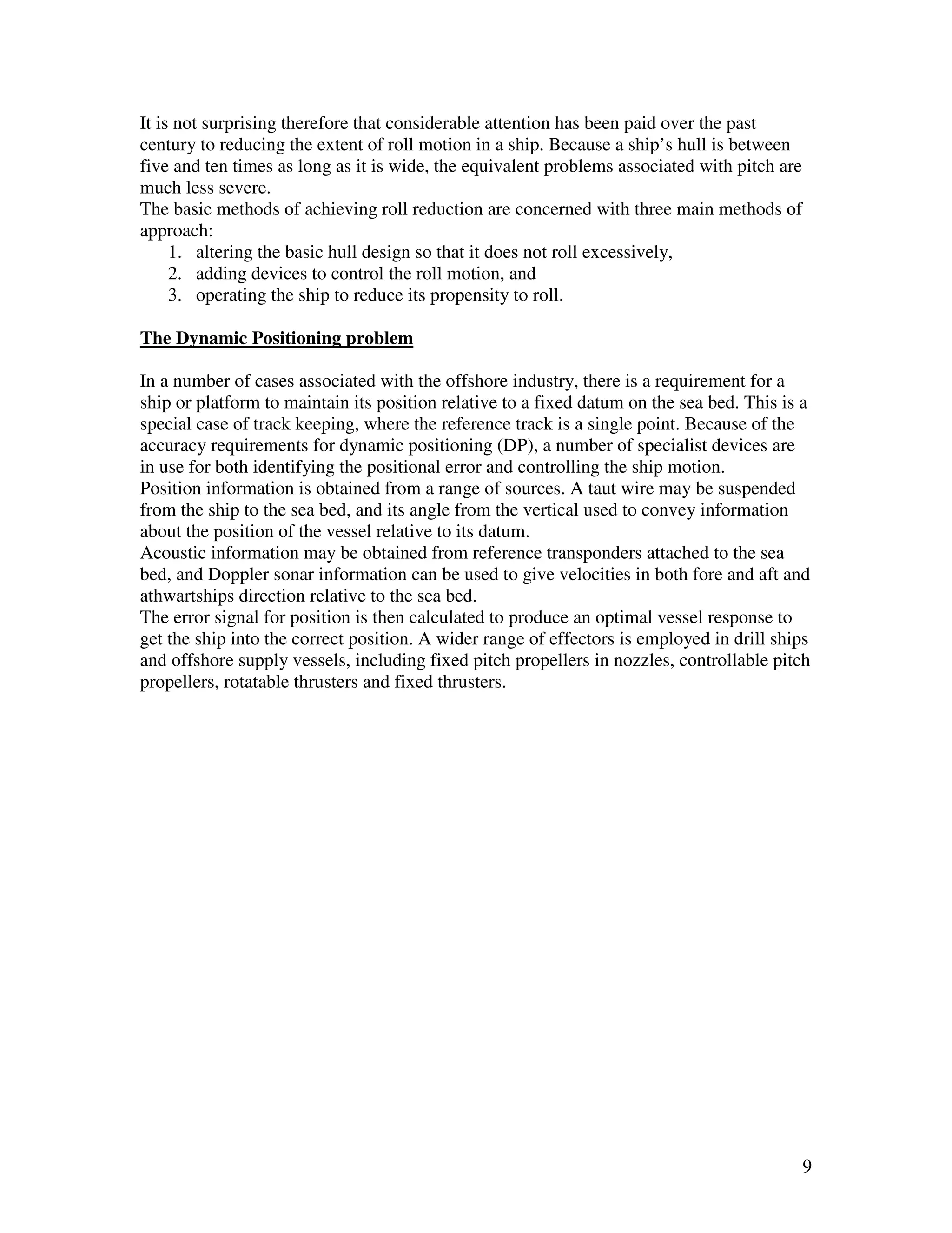 It is not surprising therefore that considerable attention has been paid over the past
century to reducing the extent of roll motion in a ship. Because a ship’s hull is between
five and ten times as long as it is wide, the equivalent problems associated with pitch are
much less severe.
The basic methods of achieving roll reduction are concerned with three main methods of
approach:
     1. altering the basic hull design so that it does not roll excessively,
     2. adding devices to control the roll motion, and
     3. operating the ship to reduce its propensity to roll.

The Dynamic Positioning problem

In a number of cases associated with the offshore industry, there is a requirement for a
ship or platform to maintain its position relative to a fixed datum on the sea bed. This is a
special case of track keeping, where the reference track is a single point. Because of the
accuracy requirements for dynamic positioning (DP), a number of specialist devices are
in use for both identifying the positional error and controlling the ship motion.
Position information is obtained from a range of sources. A taut wire may be suspended
from the ship to the sea bed, and its angle from the vertical used to convey information
about the position of the vessel relative to its datum.
Acoustic information may be obtained from reference transponders attached to the sea
bed, and Doppler sonar information can be used to give velocities in both fore and aft and
athwartships direction relative to the sea bed.
The error signal for position is then calculated to produce an optimal vessel response to
get the ship into the correct position. A wider range of effectors is employed in drill ships
and offshore supply vessels, including fixed pitch propellers in nozzles, controllable pitch
propellers, rotatable thrusters and fixed thrusters.




                                                                                              9
 