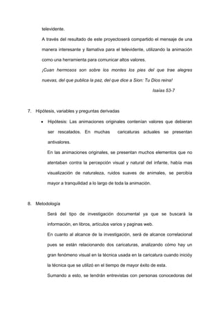 televidente.

      A través del resultado de este proyectoserá compartido el mensaje de una

      manera interesante y llamativa para el televidente, utilizando la animación

      como una herramienta para comunicar altos valores.

      ¡Cuan hermosos son sobre los montes los pies del que trae alegres

      nuevas, del que publica la paz, del que dice a Sion: Tu Dios reina!

                                                                 Isaías 53-7



7. Hipótesis, variables y preguntas derivadas

         Hipótesis: Las animaciones originales contenían valores que debieran

         ser rescatados. En muchas           caricaturas actuales se presentan

         antivalores.

         En las animaciones originales, se presentan muchos elementos que no

         atentaban contra la percepción visual y natural del infante, había mas

         visualización de naturaleza, ruidos suaves de animales, se percibía

         mayor a tranquilidad a lo largo de toda la animación.



8. Metodología

         Será del tipo de investigación documental ya que se buscará la

         información, en libros, artículos varios y paginas web.

         En cuanto al alcance de la investigación, será de alcance correlacional

         pues se están relacionando dos caricaturas, analizando cómo hay un

         gran fenómeno visual en la técnica usada en la caricatura cuando inicióy

         la técnica que se utilizó en el tiempo de mayor éxito de esta.

         Sumando a esto, se tendrán entrevistas con personas conocedoras del
 
