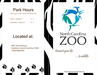 Park Hours
Open year round except Christmas day.


April 1 - October 31         9-4

November 1 - March 31        9-5




    Located at:

 4401 Zoo Parkway
 Asheboro, North Carolina 27205
 1.800.488.0444                         Connect your life
                                                                 ....to wildlife



                                                http://www.nczoo.org/index.cfm
 