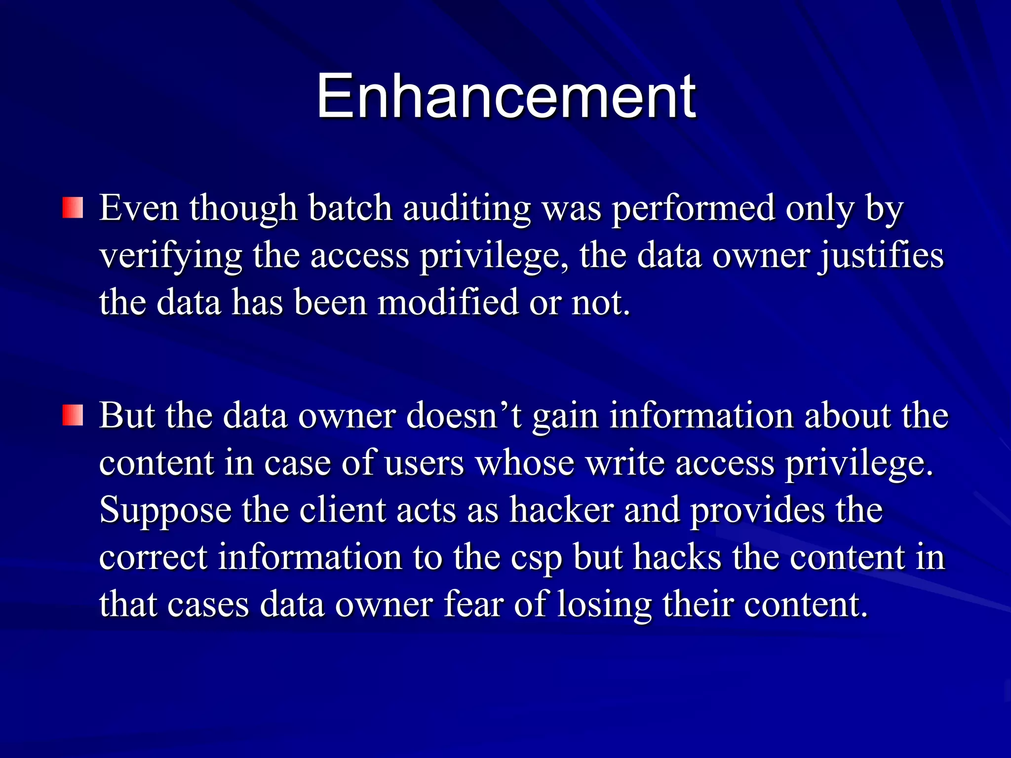 Enhancement
Even though batch auditing was performed only by
verifying the access privilege, the data owner justifies
the data has been modified or not.

But the data owner doesn’t gain information about the
content in case of users whose write access privilege.
Suppose the client acts as hacker and provides the
correct information to the csp but hacks the content in
that cases data owner fear of losing their content.
 