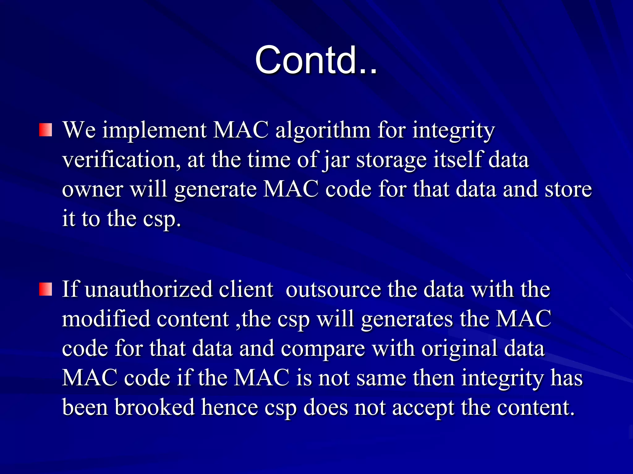Contd..
We implement MAC algorithm for integrity
verification, at the time of jar storage itself data
owner will generate MAC code for that data and store
it to the csp.

If unauthorized client outsource the data with the
modified content ,the csp will generates the MAC
code for that data and compare with original data
MAC code if the MAC is not same then integrity has
been brooked hence csp does not accept the content.
 
