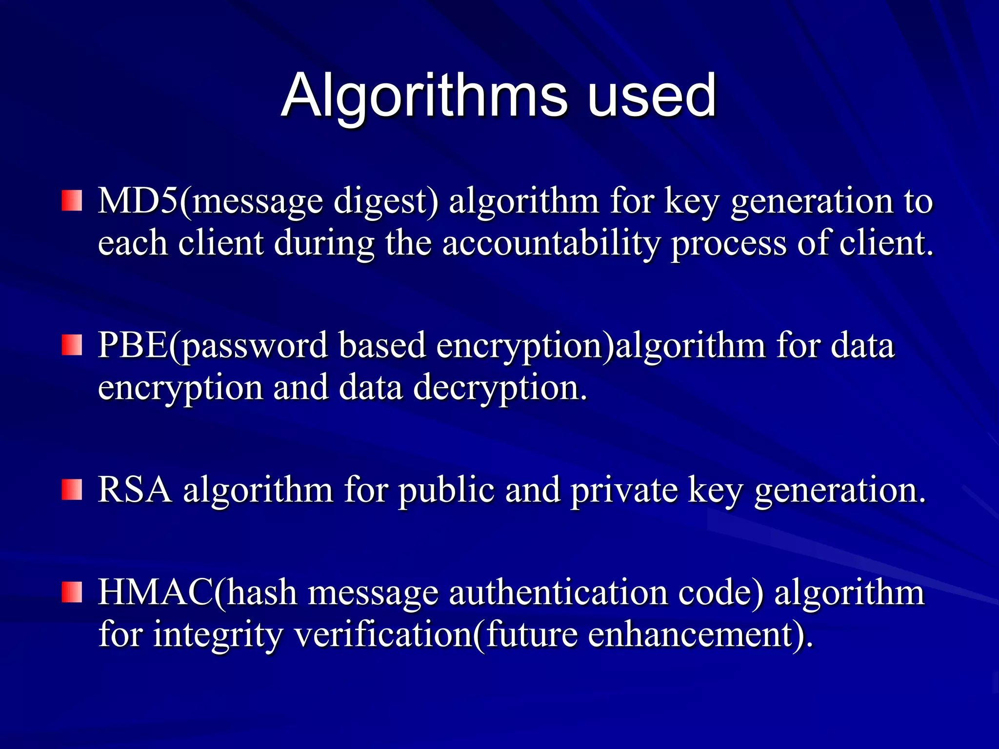 Algorithms used
MD5(message digest) algorithm for key generation to
each client during the accountability process of client.

PBE(password based encryption)algorithm for data
encryption and data decryption.

RSA algorithm for public and private key generation.

HMAC(hash message authentication code) algorithm
for integrity verification(future enhancement).
 
