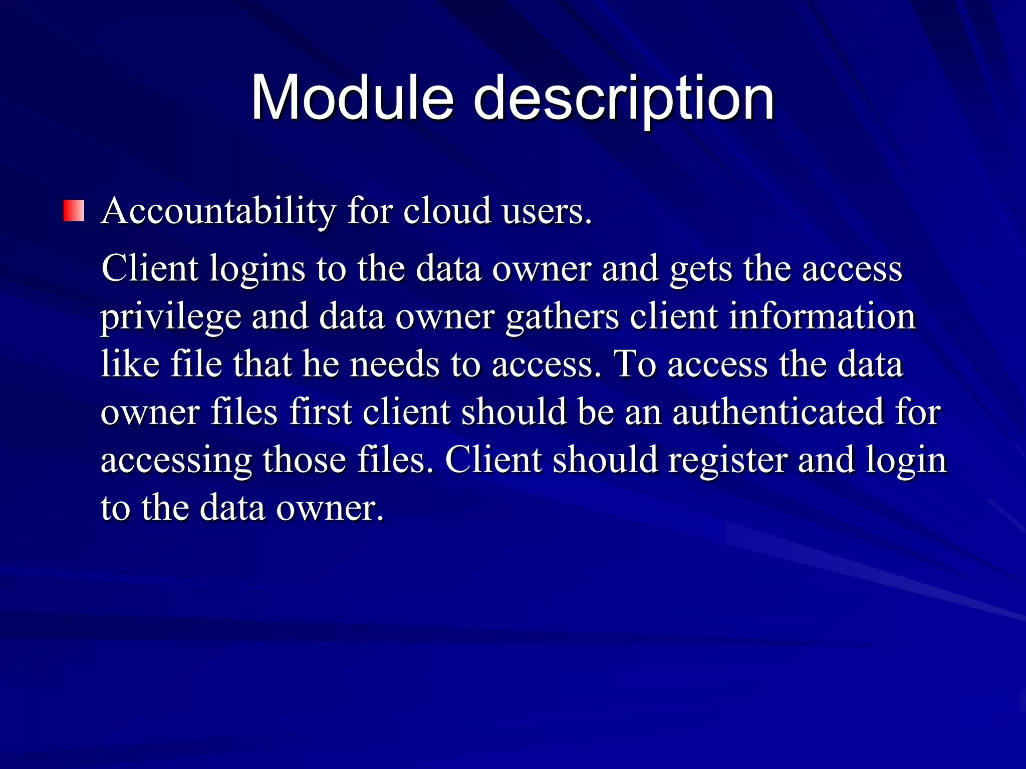 Module description
Accountability for cloud users.
Client logins to the data owner and gets the access
privilege and data owner gathers client information
like file that he needs to access. To access the data
owner files first client should be an authenticated for
accessing those files. Client should register and login
to the data owner.
 