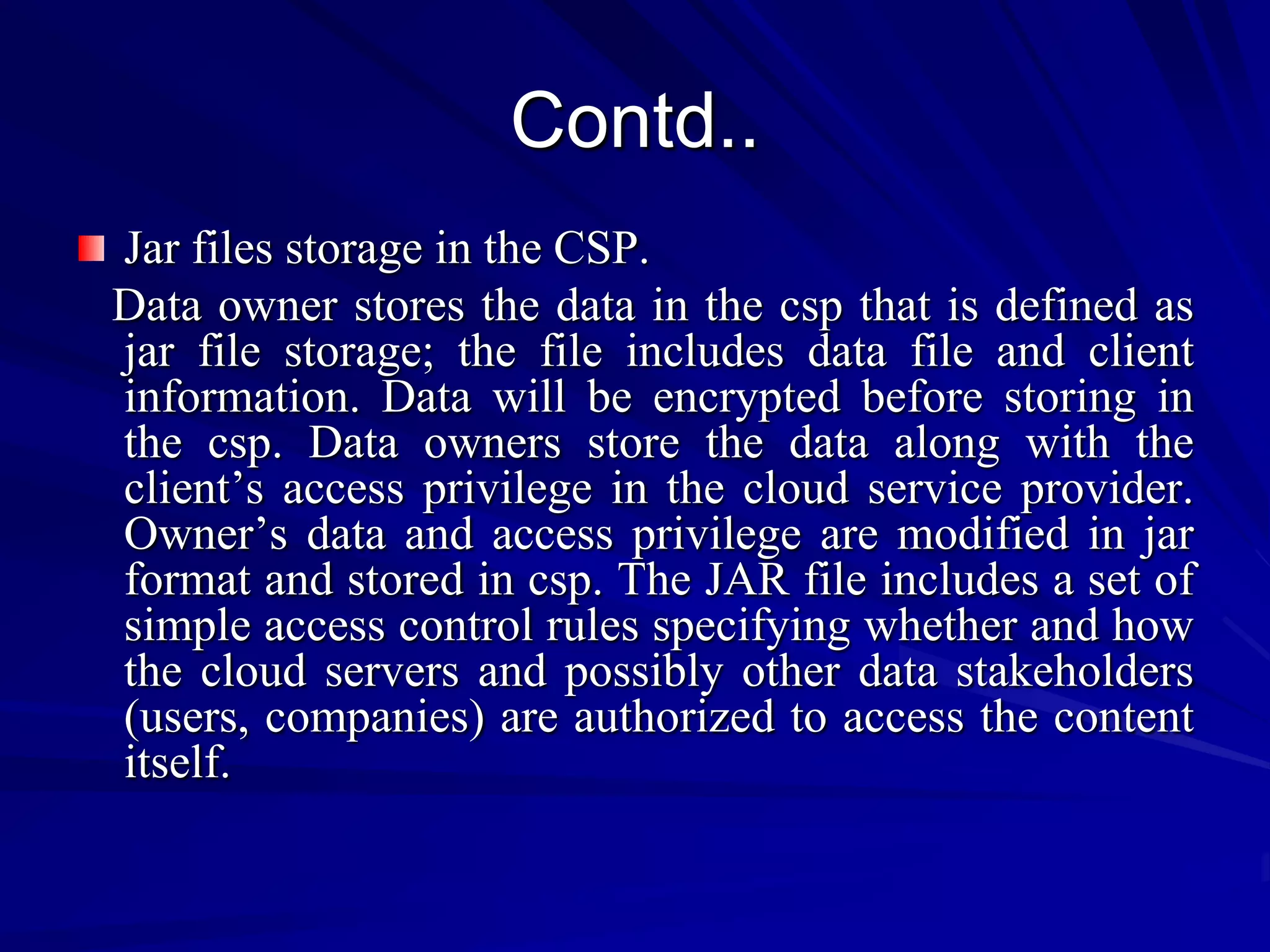 Contd..
Jar files storage in the CSP.
Data owner stores the data in the csp that is defined as
jar file storage; the file includes data file and client
information. Data will be encrypted before storing in
the csp. Data owners store the data along with the
client’s access privilege in the cloud service provider.
Owner’s data and access privilege are modified in jar
format and stored in csp. The JAR file includes a set of
simple access control rules specifying whether and how
the cloud servers and possibly other data stakeholders
(users, companies) are authorized to access the content
itself.
 