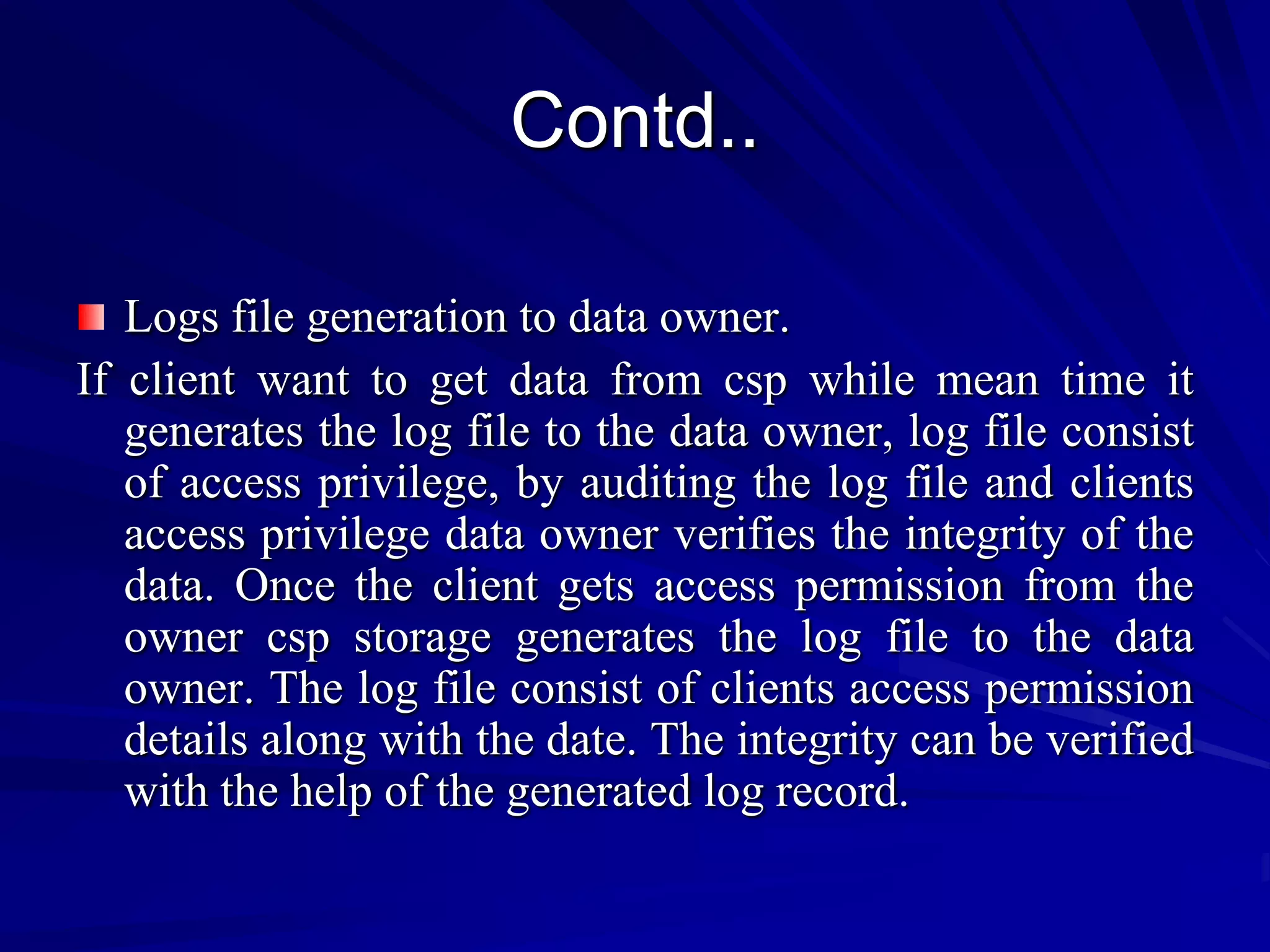 Contd..

   Logs file generation to data owner.
If client want to get data from csp while mean time it
   generates the log file to the data owner, log file consist
   of access privilege, by auditing the log file and clients
   access privilege data owner verifies the integrity of the
   data. Once the client gets access permission from the
   owner csp storage generates the log file to the data
   owner. The log file consist of clients access permission
   details along with the date. The integrity can be verified
   with the help of the generated log record.
 