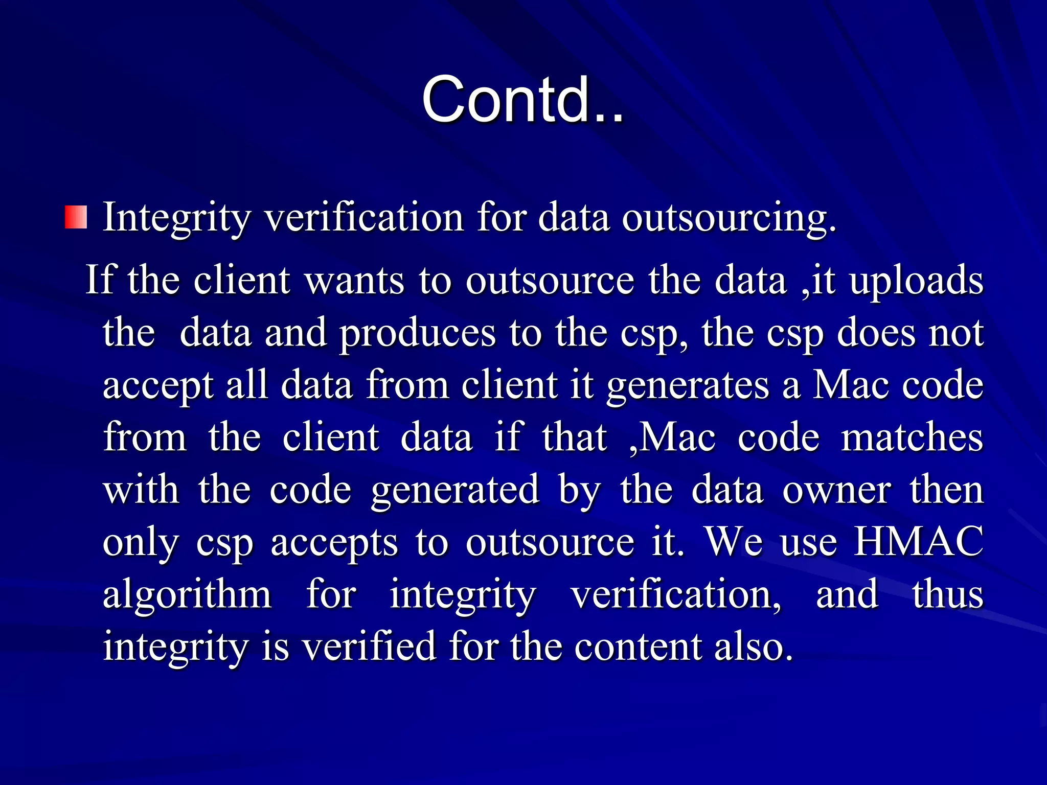 Contd..
 Integrity verification for data outsourcing.
If the client wants to outsource the data ,it uploads
 the data and produces to the csp, the csp does not
 accept all data from client it generates a Mac code
 from the client data if that ,Mac code matches
 with the code generated by the data owner then
 only csp accepts to outsource it. We use HMAC
 algorithm for integrity verification, and thus
 integrity is verified for the content also.
 
