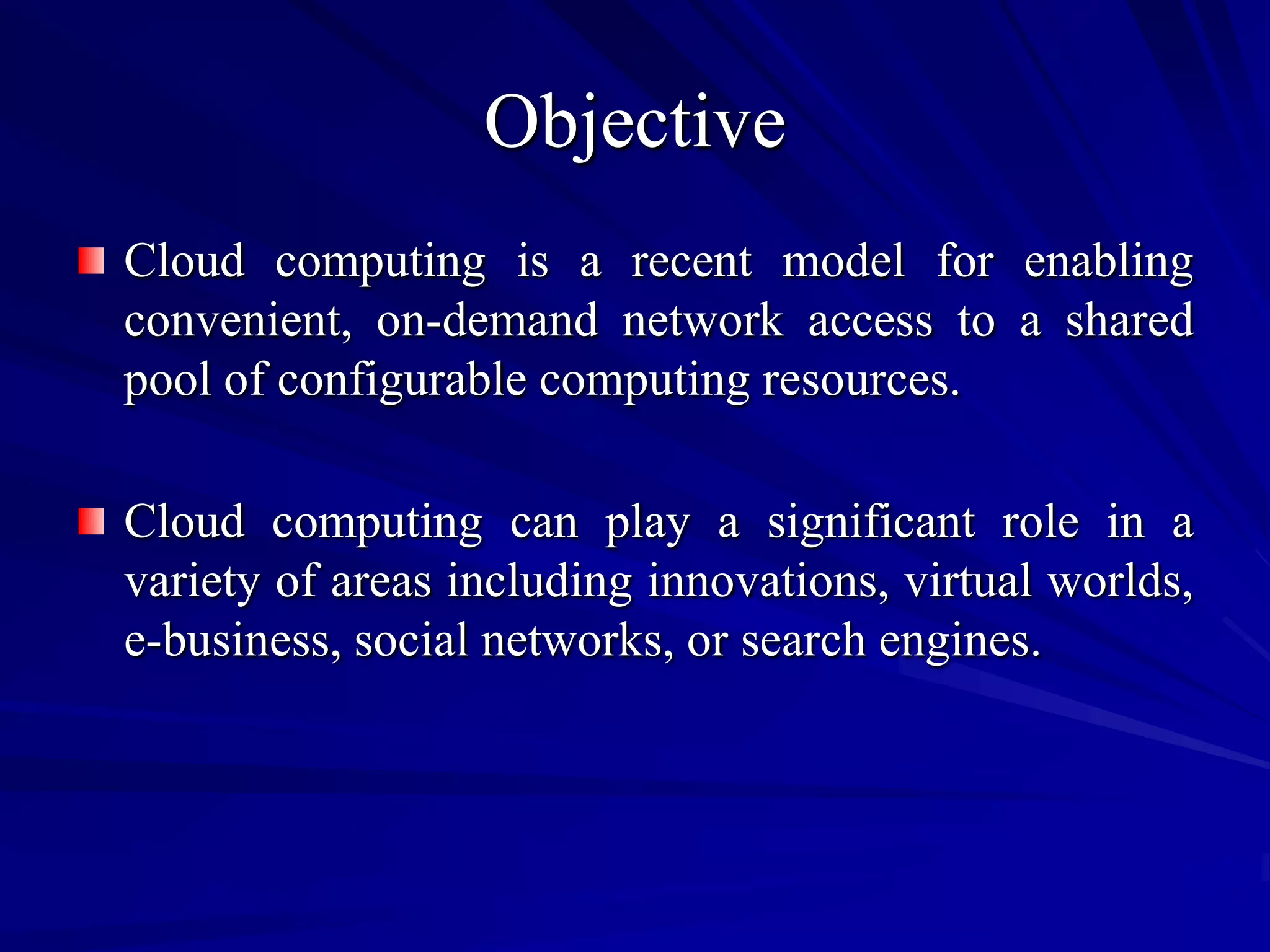Objective
Cloud computing is a recent model for enabling
convenient, on-demand network access to a shared
pool of configurable computing resources.

Cloud computing can play a significant role in a
variety of areas including innovations, virtual worlds,
e-business, social networks, or search engines.
 