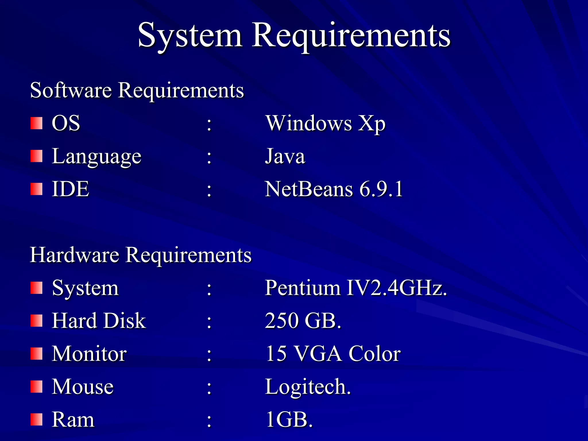 System Requirements
Software Requirements
  OS             :    Windows Xp
  Language       :    Java
  IDE            :    NetBeans 6.9.1

Hardware Requirements
  System        :       Pentium IV2.4GHz.
  Hard Disk     :       250 GB.
  Monitor       :       15 VGA Color
  Mouse         :       Logitech.
  Ram           :       1GB.
 
