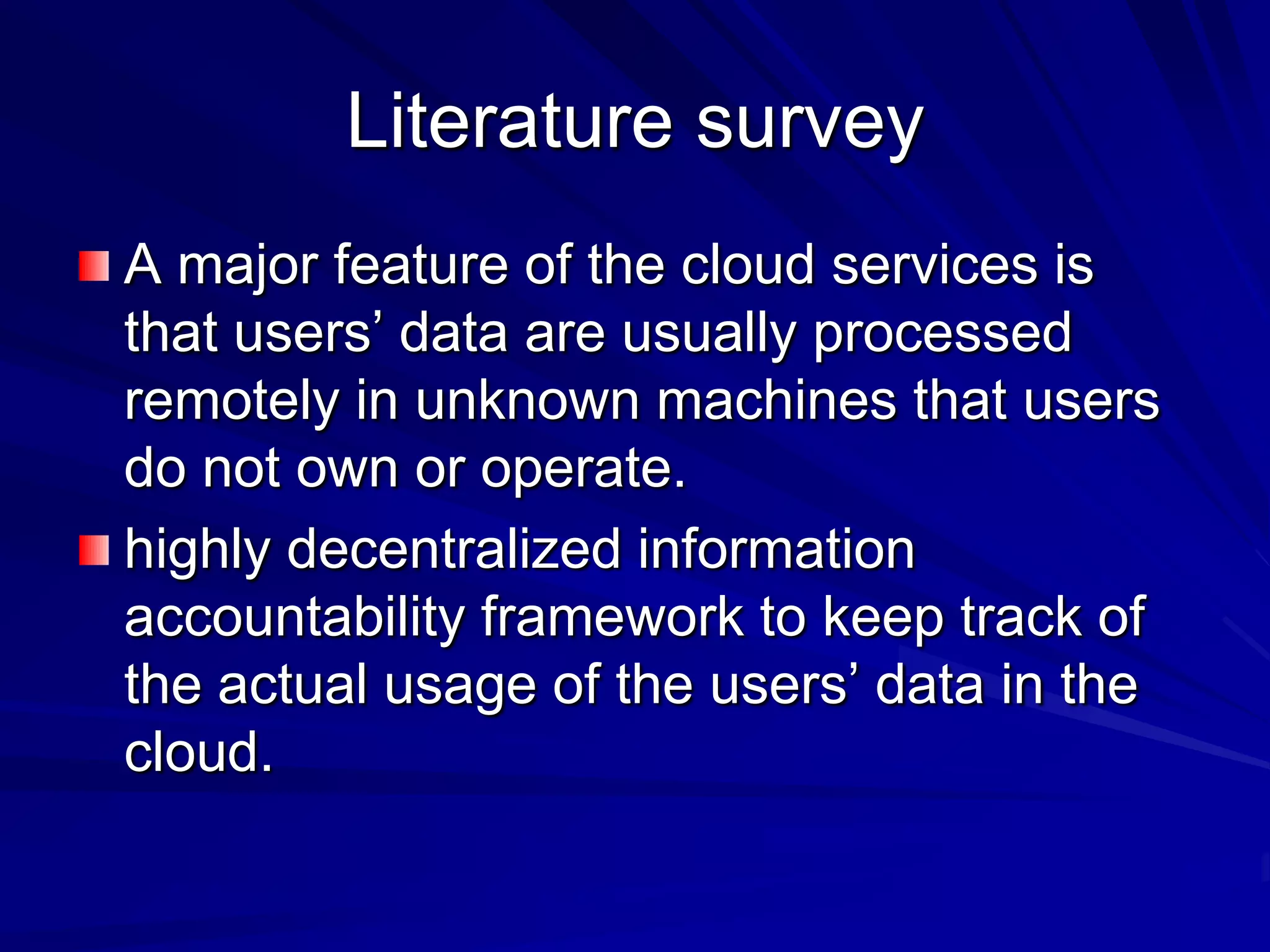 Literature survey
A major feature of the cloud services is
that users’ data are usually processed
remotely in unknown machines that users
do not own or operate.
highly decentralized information
accountability framework to keep track of
the actual usage of the users’ data in the
cloud.
 
