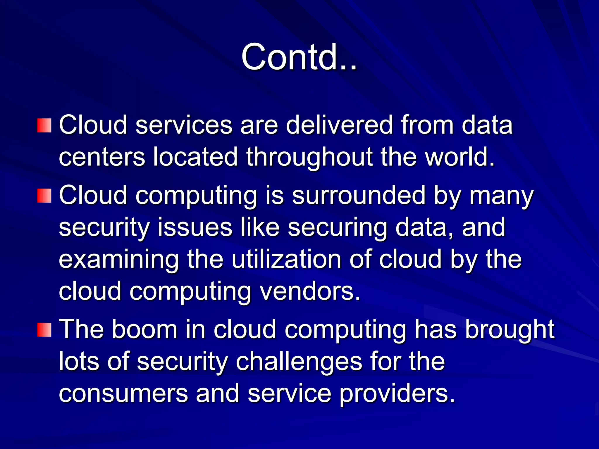 Contd..
Cloud services are delivered from data
centers located throughout the world.
Cloud computing is surrounded by many
security issues like securing data, and
examining the utilization of cloud by the
cloud computing vendors.
The boom in cloud computing has brought
lots of security challenges for the
consumers and service providers.
 