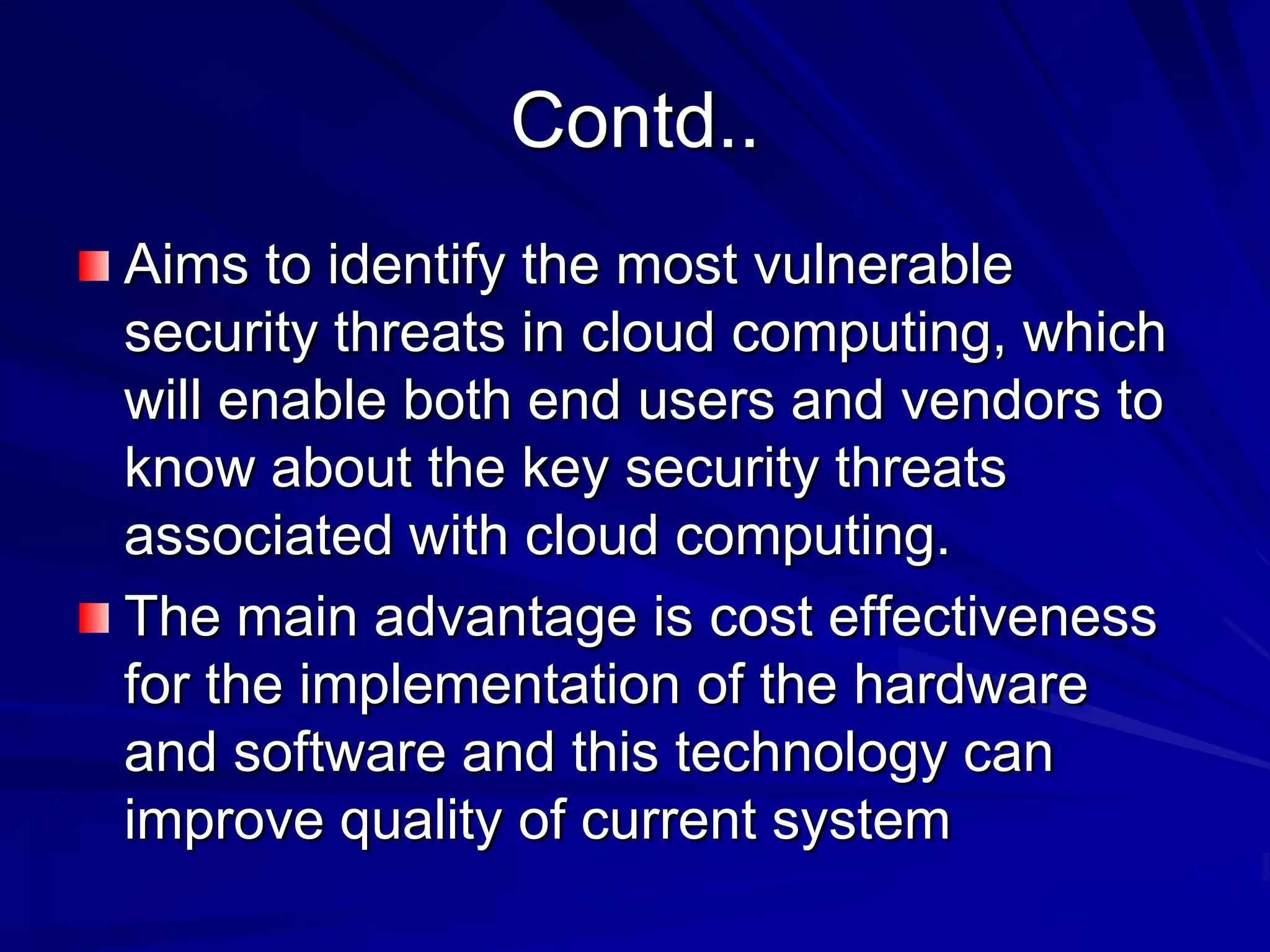 Contd..
Aims to identify the most vulnerable
security threats in cloud computing, which
will enable both end users and vendors to
know about the key security threats
associated with cloud computing.
The main advantage is cost effectiveness
for the implementation of the hardware
and software and this technology can
improve quality of current system
 