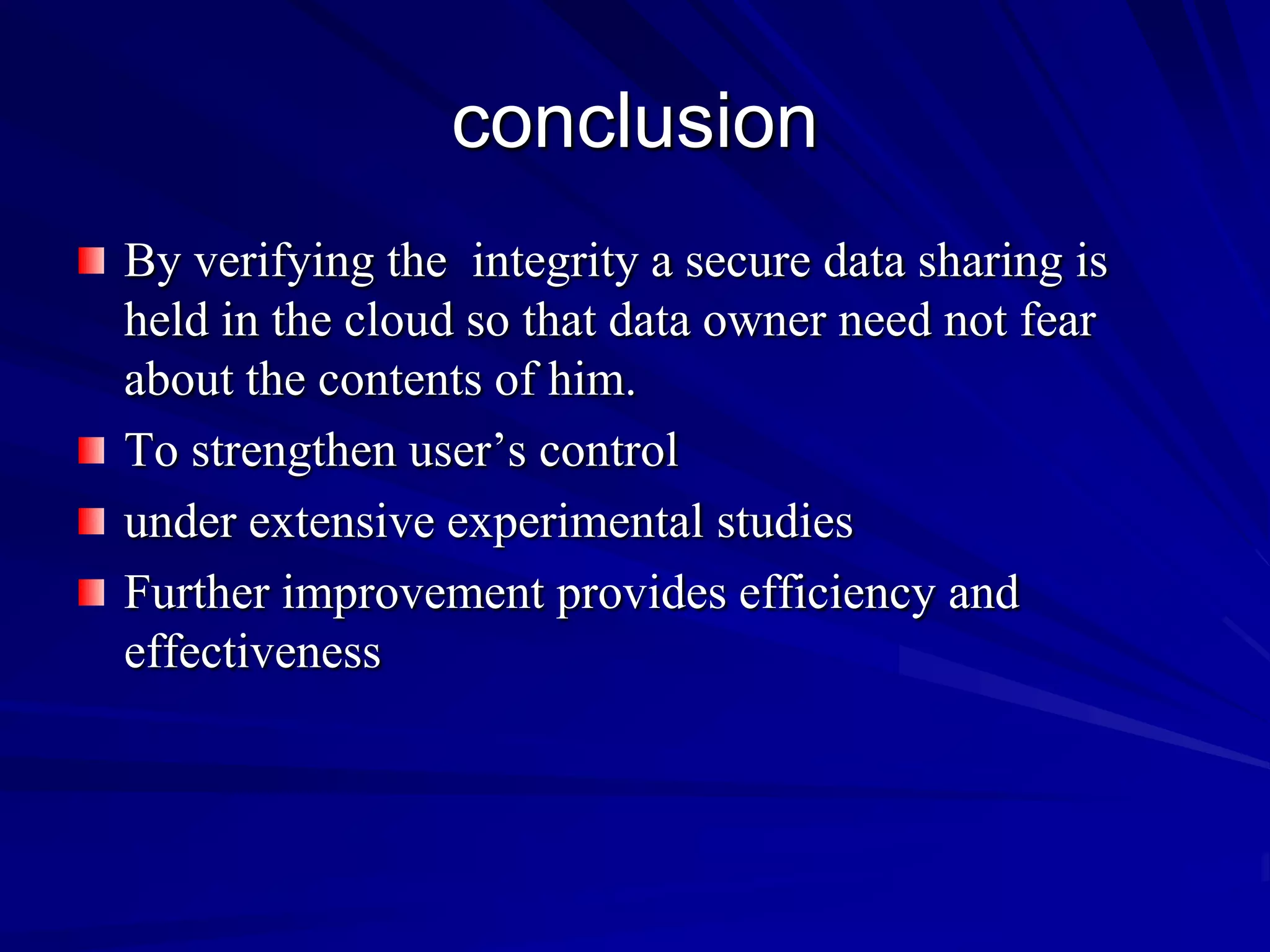 conclusion
By verifying the integrity a secure data sharing is
held in the cloud so that data owner need not fear
about the contents of him.
To strengthen user’s control
under extensive experimental studies
Further improvement provides efficiency and
effectiveness
 