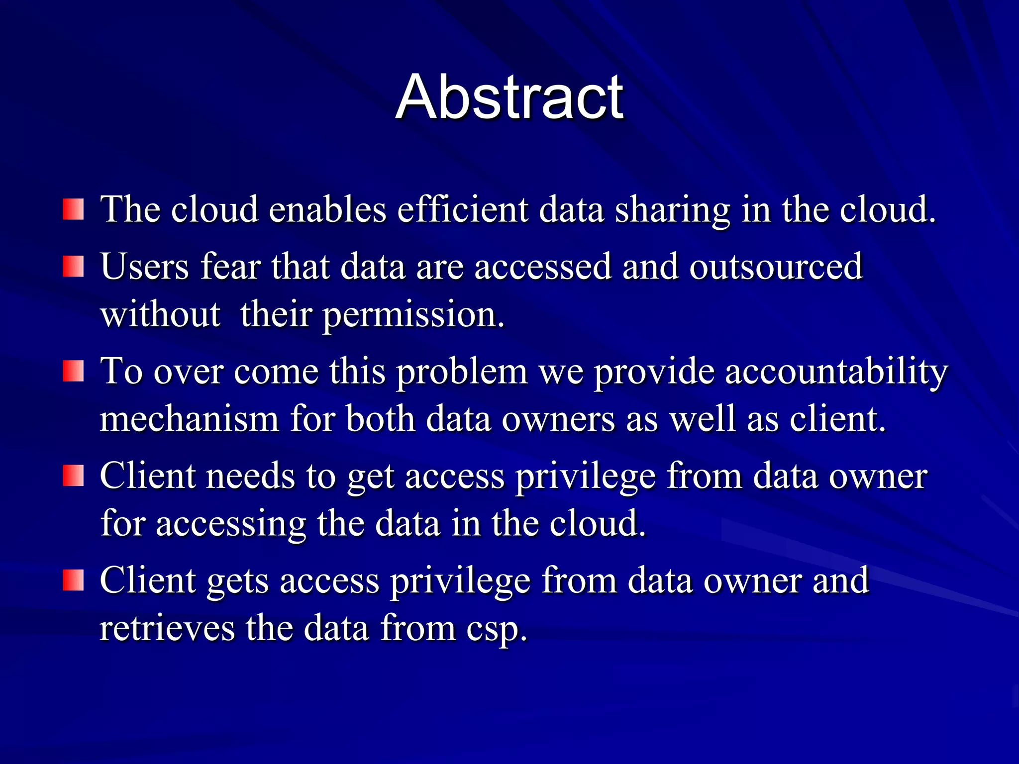 Abstract
The cloud enables efficient data sharing in the cloud.
Users fear that data are accessed and outsourced
without their permission.
To over come this problem we provide accountability
mechanism for both data owners as well as client.
Client needs to get access privilege from data owner
for accessing the data in the cloud.
Client gets access privilege from data owner and
retrieves the data from csp.
 