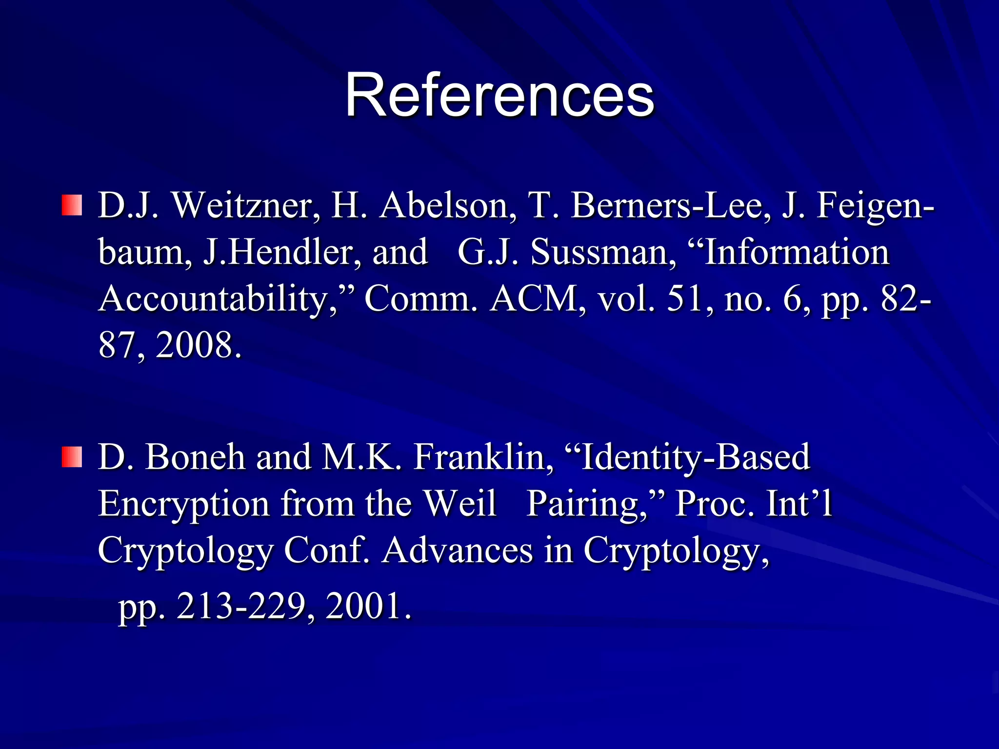 References
D.J. Weitzner, H. Abelson, T. Berners-Lee, J. Feigen-
baum, J.Hendler, and G.J. Sussman, “Information
Accountability,” Comm. ACM, vol. 51, no. 6, pp. 82-
87, 2008.

D. Boneh and M.K. Franklin, “Identity-Based
Encryption from the Weil Pairing,” Proc. Int’l
Cryptology Conf. Advances in Cryptology,
 pp. 213-229, 2001.
 