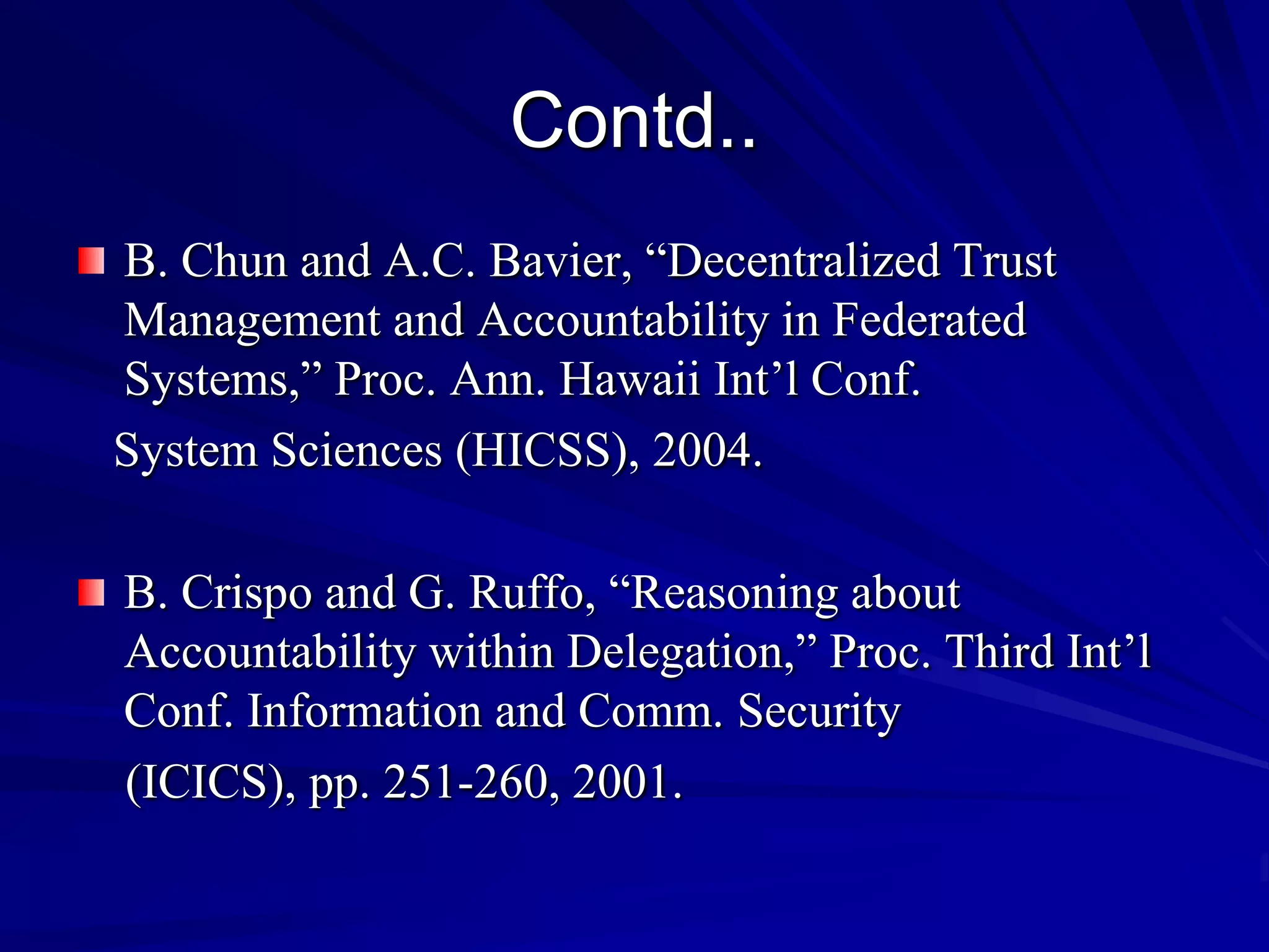 Contd..
B. Chun and A.C. Bavier, “Decentralized Trust
Management and Accountability in Federated
Systems,” Proc. Ann. Hawaii Int’l Conf.
System Sciences (HICSS), 2004.

B. Crispo and G. Ruffo, “Reasoning about
Accountability within Delegation,” Proc. Third Int’l
Conf. Information and Comm. Security
(ICICS), pp. 251-260, 2001.
 